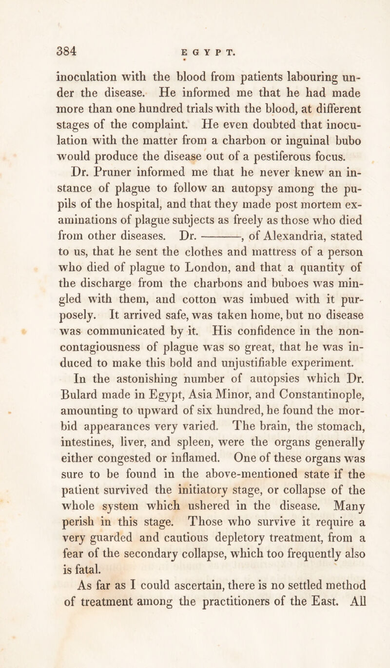 inoculation with the blood from patients labouring un- der the disease. He informed me that he had made more than one hundred trials with the blood, at different stages of the complaint. He even doubted that inocu¬ lation with the matter from a charbon or inguinal bubo would produce the disease out of a pestiferous focus. Dr. Primer informed me that he never knew an in¬ stance of plague to follow an autopsy among the pu¬ pils of the hospital, and that they made post mortem ex¬ aminations of plague subjects as freely as those who died from other diseases. Dr.-, of Alexandria, stated to us, that he sent the clothes and mattress of a person who died of plague to London, and that a quantity of the discharge from the charbons and buboes was min¬ gled with them, and cotton was imbued with it pur¬ posely. It arrived safe, was taken home, but no disease was communicated by it. His confidence in the non¬ contagiousness of plague was so great, that he was in¬ duced to make this bold and unjustifiable experiment. In the astonishing number of autopsies which Dr. Bulard made in Egypt, Asia Minor, and Constantinople, amounting to upward of six hundred, he found the mor¬ bid appearances very varied. The brain, the stomach, intestines, liver, and spleen, were the organs generally either congested or inflamed. One of these organs was sure to be found in the above-mentioned state if the patient survived the initiatory stage, or collapse of the whole system which ushered in the disease. Many perish in this stage. Those who survive it require a very guarded and cautious depletory treatment, from a fear of the secondary collapse, which too frequently also is fatal. As far as I could ascertain, there is no settled method of treatment among the practitioners of the East. All