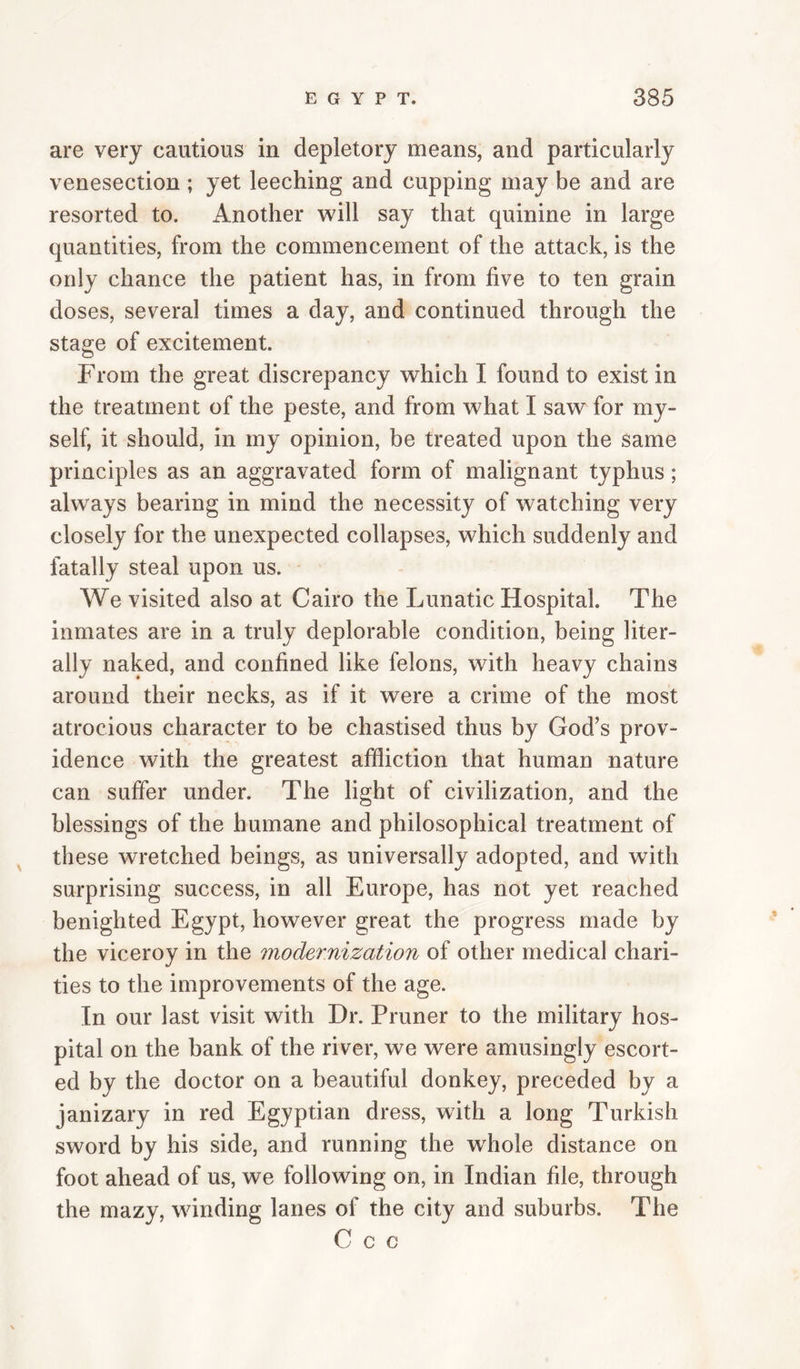 are very cautious in depletory means, and particularly venesection ; yet leeching and cupping may be and are resorted to. Another will say that quinine in large quantities, from the commencement of the attack, is the only chance the patient has, in from five to ten grain doses, several times a day, and continued through the stage of excitement. From the great discrepancy which I found to exist in the treatment of the peste, and from what I saw for my¬ self, it should, in my opinion, be treated upon the same principles as an aggravated form of malignant typhus; always bearing in mind the necessity of watching very closely for the unexpected collapses, which suddenly and fatally steal upon us. We visited also at Cairo the Lunatic Hospital. The inmates are in a truly deplorable condition, being liter¬ ally naked, and confined like felons, with heavy chains around their necks, as if it were a crime of the most atrocious character to be chastised thus by God’s prov¬ idence with the greatest affliction that human nature can suffer under. The light of civilization, and the blessings of the humane and philosophical treatment of these wretched beings, as universally adopted, and with surprising success, in all Europe, has not yet reached benighted Egypt, however great the progress made by the viceroy in the modernization of other medical chari¬ ties to the improvements of the age. In our last visit with Dr. Pruner to the military hos¬ pital on the bank of the river, we were amusingly escort¬ ed by the doctor on a beautiful donkey, preceded by a janizary in red Egyptian dress, with a long Turkish sword by his side, and running the whole distance on foot ahead of us, we following on, in Indian file, through the mazy, winding lanes of the city and suburbs. The C c c
