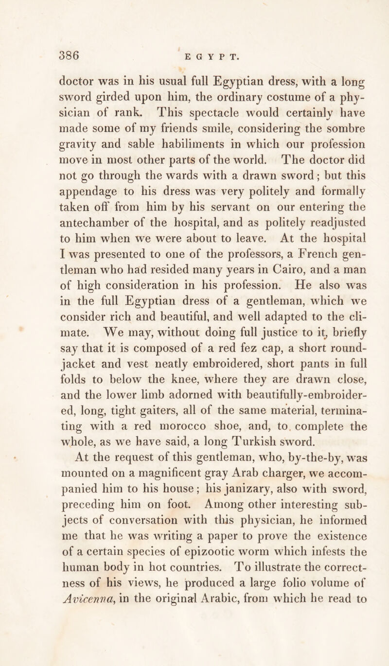doctor was in his usual full Egyptian dress, with a long sword girded upon him, the ordinary costume of a phy¬ sician of rank. This spectacle would certainly have made some of my friends smile, considering the sombre gravity and sable habiliments in which our profession move in most other parts of the world. The doctor did not go through the wards with a drawn sword; but this appendage to his dress was very politely and formally taken off from him by his servant on our entering the antechamber of the hospital, and as politely readjusted to him when we were about to leave. At the hospital I was presented to one of the professors, a French gen¬ tleman who had resided many years in Cairo, and a man of high consideration in his profession. He also was in the full Egyptian dress of a gentleman, which we consider rich and beautiful, and well adapted to the cli¬ mate. We may, without doing full justice to it, briefly say that it is composed of a red fez cap, a short round- jacket and vest neatly embroidered, short pants in full folds to below the knee, where they are drawn close, and the lower limb adorned with beautifully-embroider¬ ed, long, tight gaiters, all of the same material, termina¬ ting with a red morocco shoe, and, to. complete the whole, as we have said, a long Turkish sword. At the request of this gentleman, who, by-the-by, was mounted on a magnificent gray Arab charger, we accom¬ panied him to his house; his janizary, also with sword, preceding him on foot. Among other interesting sub¬ jects of conversation with this physician, he informed me that he was writing a paper to prove the existence of a certain species of epizootic worm which infests the human body in hot countries. To illustrate the correct¬ ness of his views, he jproduced a large folio volume of Avicenna, in the original Arabic, from which he read to