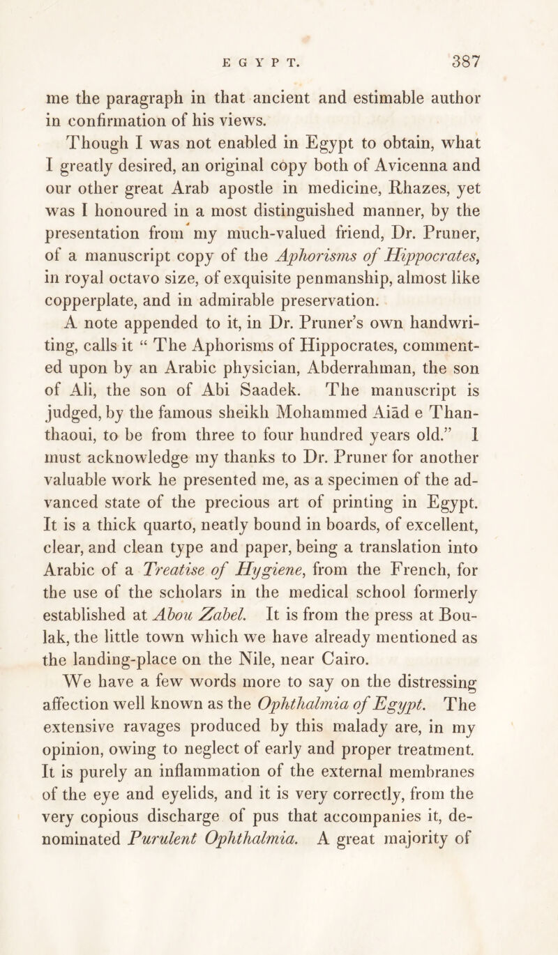 me the paragraph in that ancient and estimable author in confirmation of his views. Though I was not enabled in Egypt to obtain, what I greatly desired, an original copy both of Avicenna and our other great Arab apostle in medicine, Rhazes, yet was I honoured in a most distinguished manner, by the presentation from my much-valued friend, Dr. Pruner, of a manuscript copy of the Aphorisms of Hippoci^ates, in royal octavo size, of exquisite penmanship, almost like copperplate, and in admirable preservation. A note appended to it, in Dr. Pruner s own handwri¬ ting, calls it “ The Aphorisms of Hippocrates, comment¬ ed upon by an Arabic physician, Abderrahman, the son of Ali, the son of Abi Saadek. The manuscript is judged, by the famous sheikh Mohammed Aiad e Than- thaoui, to be from three to four hundred years old.” 1 must acknowledge my thanks to Dr. Pruner for another valuable work he presented me, as a specimen of the ad¬ vanced state of the precious art of printing in Egypt. It is a thick quarto, neatly bound in boards, of excellent, clear, and clean type and paper, being a translation into Arabic of a Treatise of Hygiene^ from the French, for the use of the scholars in the medical school formerly established at Ahou Zahel. It is from the press at Bou- lak, the little town which we have already mentioned as the landiug-place on the Nile, near Cairo. We have a few words more to say on the distressing affection well known as the Ophthalmia of Egypt. The extensive ravages produced by this malady are, in my opinion, owing to neglect of early and proper treatment. It is purely an inflammation of the external membranes of the eye and eyelids, and it is very correctly, from the very copious discharge of pus that accompanies it, de¬ nominated Purulent Ophthalmia. A great majority of