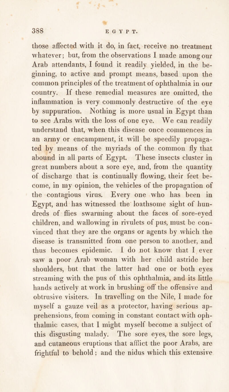 those affected with it do, in fact, receive no treatment whatever; but, ffom the observations I made among our Arab attendants, I found it readily yielded, in the be¬ ginning, to active and prompt means, based upon the common principles of the treatment of ophthalmia in our country. If these remedial measures are omitted, the inflammation is very commonly destructive of the eye by suppuration. Nothing is more usual in Egypt than to see Arabs with the loss of one eye. We can readily understand that, when this disease once commences in an army or encampment, it will be speedily propaga¬ ted by means of the myriads of the common fly that abound in all parts of Egypt. These insects cluster in great numbers about a sore eye, and, from the quantity of discharge that is continually flowing, their feet be¬ come, in my opinion, the vehicles of the propagation of the contagious virus. Every one who has been in Egypt, and has witnessed the' loathsome sight of hun¬ dreds of flies swarming about the faces of sore-eyed children, and wallowing in rivulets of pus, must be con¬ vinced that they are the organs or agents by which the disease is transmitted from one person to another, and thus becomes epidemic. I do not know that I ever saw a poor Arab woman with her child astride her shoulders, but that the latter had one or both eyes streaming with the pus of this ophthalmia, and its little hands actively at work in brushing off the offensive and obtrusive visiters. In travelling on the Nile, I made for myself a gauze veil as a protector, having serious ap¬ prehensions, from coming in constant contact with oph¬ thalmic cases, that I might myself become a subject of this disgusting malady. The sore eyes, the sore legs, and cutaneous eruptions that afflict the poor Arabs, are frightful to behold; and the nidus which this extensive