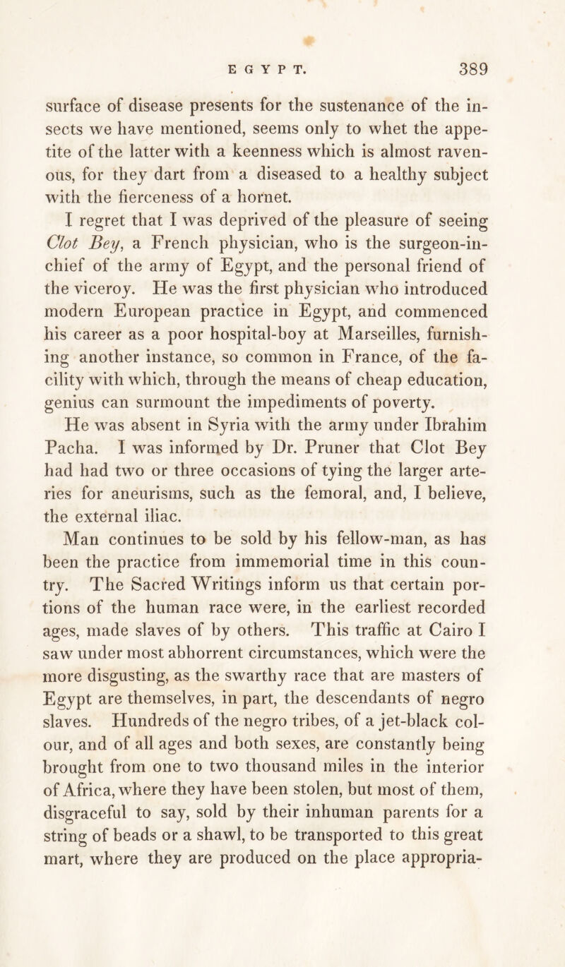 surface of disease presents for the sustenance of the in¬ sects we have mentioned, seems only to whet the appe¬ tite of the latter with a keenness which is almost raven¬ ous, for they dart from a diseased to a healthy subject with the fierceness of a hornet. I regret that I was deprived of the pleasure of seeing Clot Bey, a French physician, who is the surgeon-in- chief of the army of Egypt, and the personal friend of the viceroy. He was the first physician who introduced modern European practice in Egypt, and commenced his career as a poor hospital-boy at Marseilles, furnish¬ ing another instance, so common in France, of the fa¬ cility with which, through the means of cheap education, genius can surmount the impediments of poverty. He was absent in Syria with the army under Ibrahim Pacha. I was informed by Dr. Pruner that Clot Bey had had two or three occasions of tying the larger arte¬ ries for aneurisms, such as the femoral, and, I believe, the external iliac. Man continues to be sold by his fellow-man, as has been the practice from immemorial time in this coun¬ try. The Sacred Writings inform us that certain por¬ tions of the human race were, in the earliest recorded ages, made slaves of by others. This traffic at Cairo I saw under most abhorrent circumstances, which were the more disgusting, as the swarthy race that are masters of Egypt are themselves, in part, the descendants of negro slaves. Hundreds of the negro tribes, of a jet-black col¬ our, and of all ages and both sexes, are constantly being brought from one to two thousand miles in the interior of Africa, where they have been stolen, but most of them, disgraceful to say, sold by their inhuman parents for a string of beads or a shawl, to be transported to this great mart, where they are produced on the place appropria-