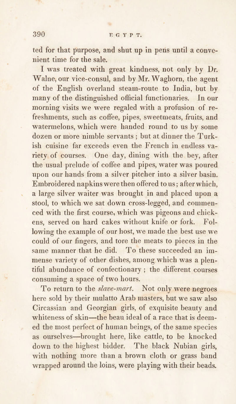 ted for that purpose, and shut up in pens until a conve¬ nient time for the sale. I was treated with great kindness, not only by Dr. Walne, our vice-consul, and by Mr. Waghorn, the agent of the English overland steam-route to India, but by many of the distinguished official functionaries. In our morning visits we were regaled with a profusion of re¬ freshments, such as coffee, pipes, sweetmeats, fruits, and watermelons, which were handed round to us by some dozen or more nimble servants ; but at dinner the Turk¬ ish cuisine far exceeds even the French in endless va¬ riety of courses. One day, dining with the bey, after the usual prelude of coffee and pipes, water was poured upon our hands from a silver pitcher into a silver basin. Embroidered napkins were then offered tons; after which, a large silver waiter was brought in and placed upon a stool, to which we sat down cross-legged, and commen¬ ced with the first course, which was pigeons and chick¬ ens, served on hard cakes without knife or fork. Fol¬ lowing the example of our host, we made the best use we could of our fingers, and tore the meats to pieces in the same manner that he did. To these succeeded an im¬ mense variety of other dishes, among which was a plen¬ tiful abundance of confectionary ; the different courses consuming a space of two hours. To return to the slave-mart. Not only were negroes here sold by their mulatto Arab masters, but we saw also Circassian and Georgian girls, of exquisite beauty and whiteness of skin—the beau ideal of a race that is deem¬ ed the most perfect of human beings, of the same species as ourselves—^brought here, like cattle, to be knocked down to the highest bidder. The black Nubian girls, with nothing more than a brown cloth or grass band wrapped around the loins, were playing with their beads.