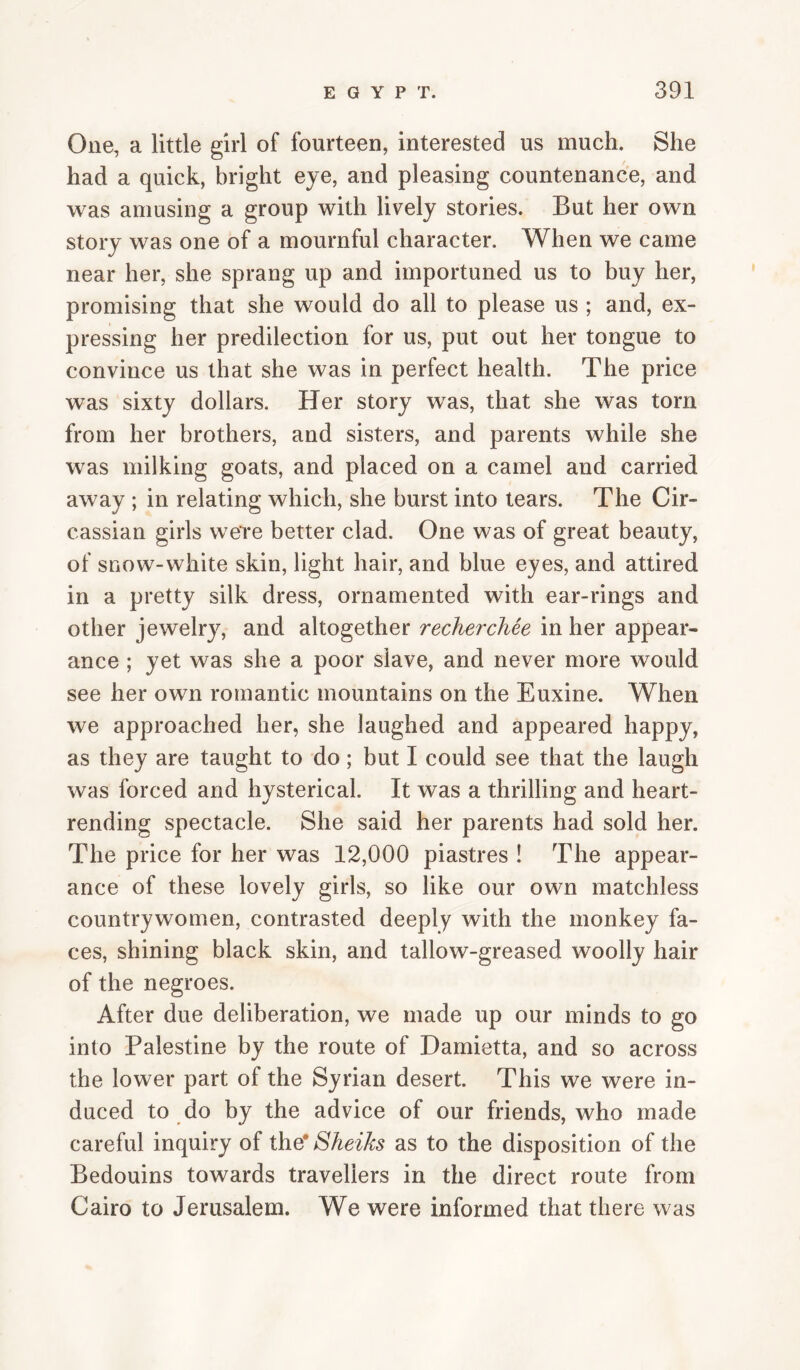 One, a little girl of fourteen, interested us much. She had a quick, bright eye, and pleasing countenance, and was amusing a group with lively stories. But her own story was one of a mournful character. When we came near her, she sprang up and importuned us to buy her, promising that she would do all to please us ; and, ex¬ pressing her predilection for us, put out her tongue to convince us that she was in perfect health. The price was sixty dollars. Her story was, that she was torn from her brothers, and sisters, and parents while she was milking goats, and placed on a camel and carried away ; in relating which, she burst into tears. The Cir¬ cassian girls w^eTe better clad. One was of great beauty, of snow-white skin, light hair, and blue eyes, and attired in a pretty silk dress, ornamented with ear-rings and other jewelry, and altogether recherchee in her appear¬ ance ; yet was she a poor slave, and never more would see her own romantic mountains on the Euxine. When we approached her, she laughed and appeared happy, as they are taught to do; but I could see that the laugh was forced and hysterical. It was a thrilling and heart¬ rending spectacle. She said her parents had sold her. The price for her was 12,000 piastres ! The appear¬ ance of these lovely girls, so like our own matchless countrywomen, contrasted deeply with the monkey fa¬ ces, shining black skin, and tallow-greased woolly hair of the negroes. After due deliberation, we made up our minds to go into Palestine by the route of Damietta, and so across the lower part of the Syrian desert. This we were in¬ duced to do by the advice of our friends, who made careful inquiry of the* Sheiks as to the disposition of the Bedouins towards travellers in the direct route from Cairo to Jerusalem. We were informed that there was