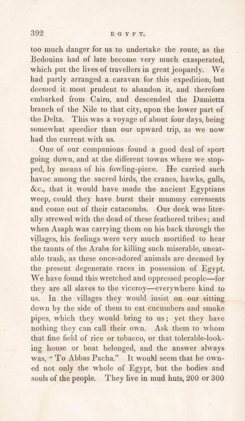 too much danger for us to undertake the route, as the Bedouins had of late become very much exasperated, which put the lives of travellers in great jeopardy. We had partly arranged a caravan for this expedition, but deemed it most prudent to abandon it, and therefore embarked from Cairo, and descended the Damietta branch of the Nile to that city, upon the lower part of the Delta. This was a voyage of about four days, being somewhat speedier than our upward trip, as we now had the current with us. One of our companions found a good deal of sport going down, and at the different towns where we stop¬ ped, by means of his fowling-piece. He carried such havoc among the sacred birds, the cranes, hawks, gulls, &c., that it would have made the ancient Egyptians weep, could they have burst their mummy cerements and come out of their catacombs. Our deck was liter¬ ally strewed with the dead of these feathered tribes; and when Asaph was carrying them on his back through the villages, his feelings were very much mortified to hear the taunts of the Arabs for killing such miserable, uneat¬ able trash, as these once-adored animals are deemed by the present degenerate races in possession of Egypt. We have found this wretched and oppressed people—for they are all slaves to the viceroy—everywhere kind to us. In the villages they would insist on our sitting down by the side of them to eat cucumbers and smoke pipes, which they would bring to us ; yet they have nothing they can call their own. Ask them to whom that fine field of rice or tobacco, or that tolerable-look¬ ing house or boat belonged, and the answer always was, “To Abbas Pacha.” It wouM seem that he own¬ ed not only the whole of Egypt, but the bodies and souls of the people. They live in mud huts, 200 or 300