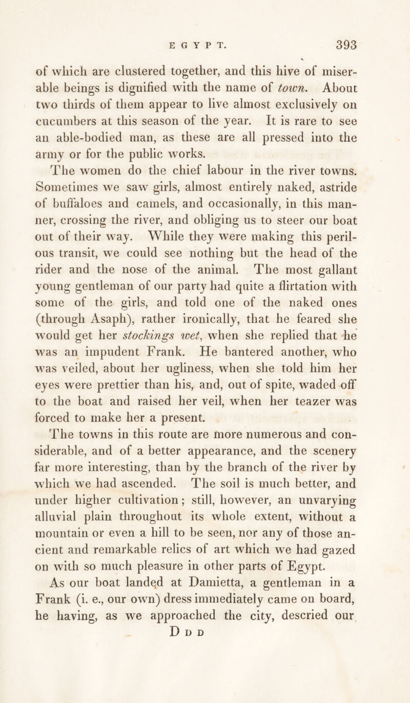 of which are clustered together, and this hive of miser¬ able beings is dignified with the name of town. About two thirds of them appear to live almost exclusively on cucumbers at this season of the year. It is rare to see an able-bodied man, as these are all pressed into the army or for the public works. The women do the chief labour in the river towns. Sometimes we saw girls, almost entirely naked, astride of buffaloes and camels, and occasionally, in this man¬ ner, crossing the river, and obliging us to steer our boat out of their way. While they were making this peril¬ ous transit, we could see nothing but the head of the rider and the nose of the animal. The most gallant young gentleman of our party had quite a flirtation with some of the girls, and told one of the naked ones (through Asaph), rather ironically, that he feared she would get her stockings wet, when she replied that die was an impudent Frank. He bantered another, who was veiled, about her ugliness, when she told him her eyes were prettier than his, and, out of spite, waded off to the boat and raised her veil, when her teazer was forced to make her a present. The towns in this route are more numerous and con¬ siderable, and of a better appearance, and the scenery far more interesting, than by the branch of the river by which we had ascended. The soil is much better, and under higher cultivation; still, however, an unvarying alluvial plain throughout its whole extent, without a mountain or even a hill to be seen, nor any of those an¬ cient and remarkable relics of art which we had gazed on with so much pleasure in other parts of Egypt. As our boat landqd at Hamietta, a gentleman in a Frank (i. e., our own) dress immediately came on board, he having, as we approached the city, descried our, D D D