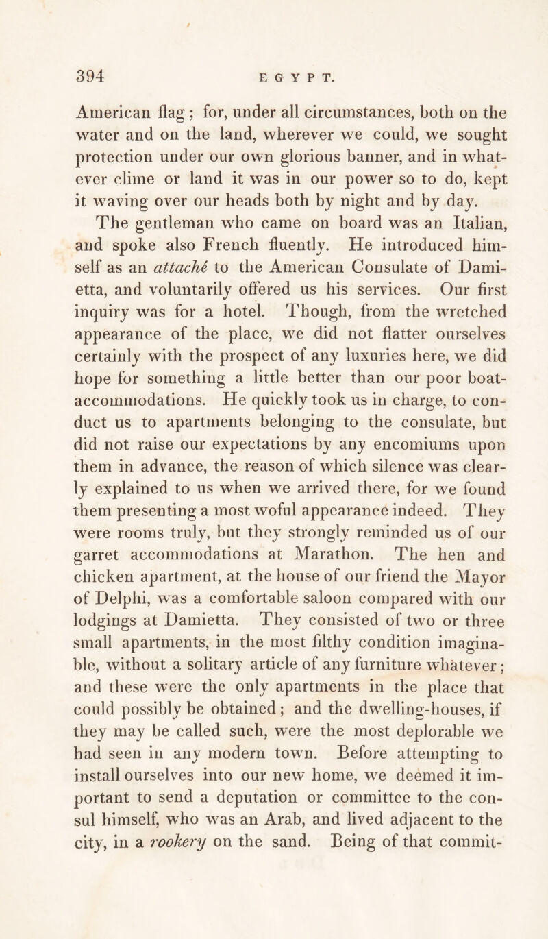 American flag ; for, under all circumstances, both on the water and on the land, wherever we could, we sought protection under our own glorious banner, and in what¬ ever clime or land it was in our power so to do, kept it waving over our heads both by night and by day. The gentleman who came on board was an Italian, and spoke also French fluently. He introduced him¬ self as an attache to the American Consulate of Dami- etta, and voluntarily offered us his services. Our first inquiry was for a hotel. Though, from the wretched appearance of the place, we did not flatter ourselves certainly with the prospect of any luxuries here, we did hope for something a little better than our poor boat- accommodations. He quickly took us in charge, to con¬ duct us to apartments belonging to the consulate, but did not raise our expectations by any encomiums upon them in advance, the reason of which silence was clear¬ ly explained to us when we arrived there, for we found them presenting a most woful appearance indeed. They were rooms truly, but they strongly reminded us of our garret accommodations at Marathon. The hen and chicken apartment, at the house of our friend the Mayor of Delphi, was a comfortable saloon compared with our lodgings at Damietta. They consisted of two or three small apartments, in the most filthy condition imagina¬ ble, without a solitary article of any furniture whatever; and these were the only apartments in the place that could possibly be obtained ; and the dwelling-houses, if they may be called such, were the most deplorable we had seen in any modern town. Before attempting to install ourselves into our new home, we deemed it im¬ portant to send a deputation or committee to the con¬ sul himself, who was an Arab, and lived adjacent to the city, in a rookery on the sand. Being of that commit-