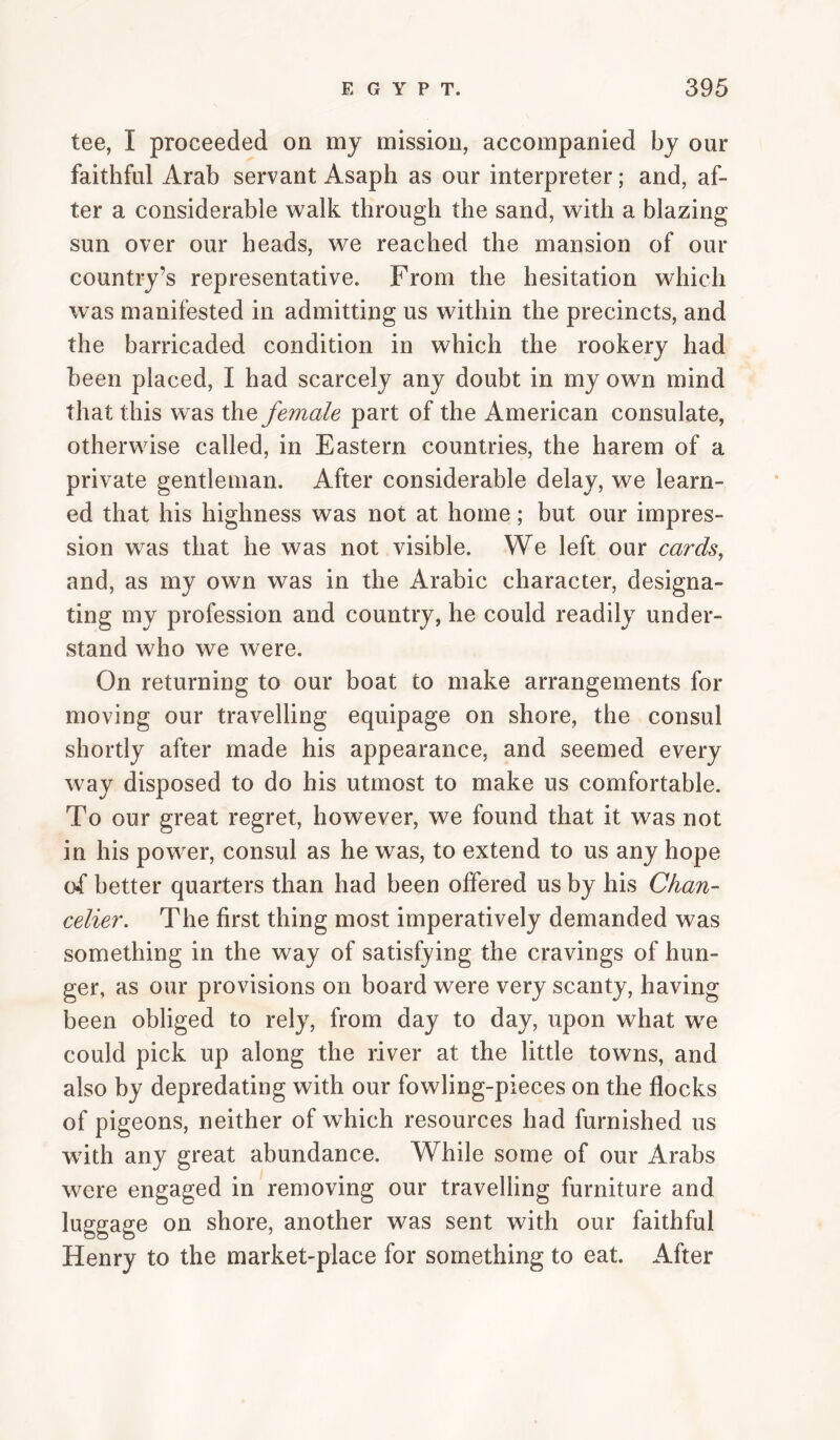 tee, I proceeded on my mission, accompanied by our faithful Arab servant Asaph as our interpreter; and, af¬ ter a considerable walk through the sand, with a blazing sun over our heads, we reached the mansion of our country’s representative. From the hesitation which was manifested in admitting us within the precincts, and the barricaded condition in which the rookery had been placed, I had scarcely any doubt in my own mind that this was the female part of the American consulate, otherwise called, in Eastern countries, the harem of a private gentleman. After considerable delay, we learn¬ ed that his highness was not at home; but our impres¬ sion was that he was not visible. We left our cards, and, as my own was in the Arabic character, designa¬ ting my profession and country, he could readily under¬ stand who we were. On returning to our boat to make arrangements for moving our travelling equipage on shore, the consul shortly after made his appearance, and seemed every way disposed to do his utmost to make us comfortable. To our great regret, however, we found that it was not in his power, consul as he was, to extend to us any hope of better quarters than had been offered us by his Chan- celier. The first thing most imperatively demanded was something in the way of satisfying the cravings of hun¬ ger, as our provisions on board were very scanty, having been obliged to rely, from day to day, upon what we could pick up along the river at the little towns, and also by depredating with our fowling-pieces on the flocks of pigeons, neither of which resources had furnished us with any great abundance. While some of our Arabs were engaged in removing our travelling furniture and luggage on shore, another was sent with our faithful Henry to the market-place for something to eat. After