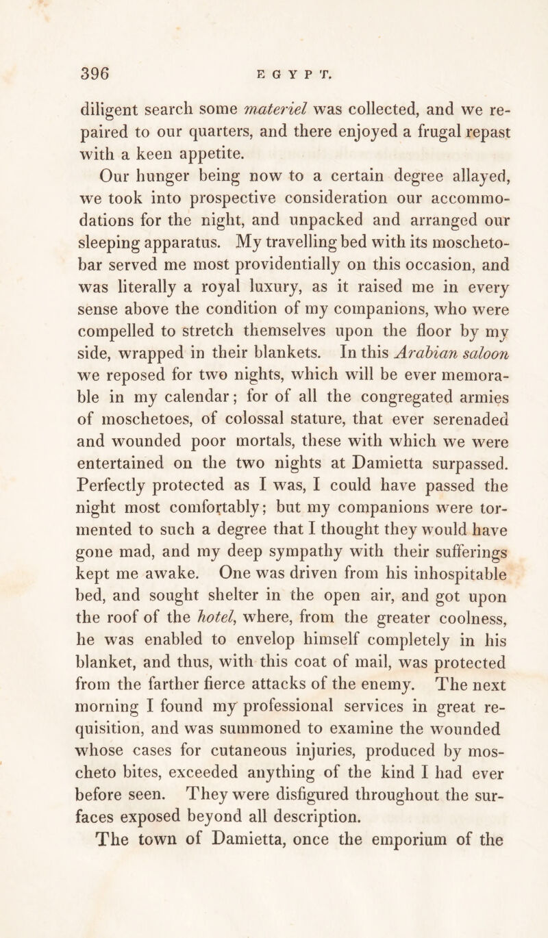diligent search some materiel was collected, and we re¬ paired to our quarters, and there enjoyed a frugal repast with a keen appetite. Our hunger being now to a certain degree allayed, we took into prospective consideration our accommo¬ dations for the night, and unpacked and arranged our sleeping apparatus. My travelling bed with its moscheto- bar served me most providentially on this occasion, and was literally a royal luxury, as it raised me in every sense above the condition of my companions, who were compelled to stretch themselves upon the floor by my side, wrapped in their blankets. In this Arabian saloon we reposed for two nights, which will be ever memora¬ ble in my calendar; for of all the congregated armies of moschetoes, of colossal stature, that ever serenaded and wounded poor mortals, these with which we were entertained on the two nights at Damietta surpassed. Perfectly protected as I was, I could have passed the night most comfortably; but my companions were tor¬ mented to such a degree that I thought they would have gone mad, and my deep sympathy with their sufferings kept me awake. One was driven from his inhospitable bed, and sought shelter in the open air, and got upon the roof of the hotel, where, from the greater coolness, he was enabled to envelop himself completely in his blanket, and thus, with this coat of mail, was protected from the farther fierce attacks of the enemy. The next morning I found my professional services in great re¬ quisition, and was summoned to examine the wounded whose cases for cutaneous injuries, produced by mos- cheto bites, exceeded anything of the kind I had ever before seen. They were disfigured throughout the sur¬ faces exposed beyond all description. The town of Damietta, once the emporium of the