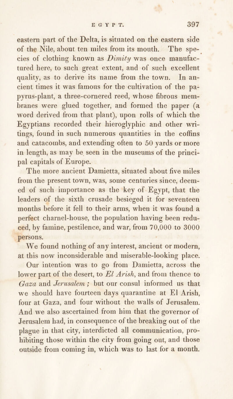 eastern part of the Delta, is situated on the eastern side of the Nile, about ten miles from its mouth. The spe¬ cies of clothing known as Dimity was once manufac¬ tured here, to such great extent, and of such excellent quality, as to derive its name from the town. In an¬ cient times it was famous for the cultivation of the pa¬ pyrus-plant, a three-cornered reed, whose fibrous mem¬ branes were glued together, and formed the paper (a word derived from that plant), upon rolls of which the Egyptians recorded their hieroglyphic and other wri¬ tings, found in such numerous quantities in the coffins and catacombs, and extending often to 50 yards or more in length, as may be seen in the museums of the princi¬ pal capitals of Europe. The more ancient Damietta, situated about five miles from the present town, was, some centuries since, deem¬ ed of such importance as the key of Egypt, that the leaders of the sixth crusade besieged it for seventeen months before it fell to their arms, when it was found a perfect charnel-house, the population having been redu¬ ced, by famine, pestilence, and war, from 70,000 to 3000 persons. We found nothing of any interest, ancient or modern, at this now inconsiderable and miserable-looking place. Our intention was to go from Damietta, across the lower part of the desert, to El Arish, and from thence to Gaza and Jerusalem; but our consul informed us that we should have fourteen days quarantine at El Arish, four at Gaza, and four without the walls of Jerusalem. And we also ascertained from him that the governor of Jerusalem had, in consequence of the breaking out of the plague in that city, interdicted all communication, pro¬ hibiting those within the city from going out, and those outside from coming in, which was to last for a month.