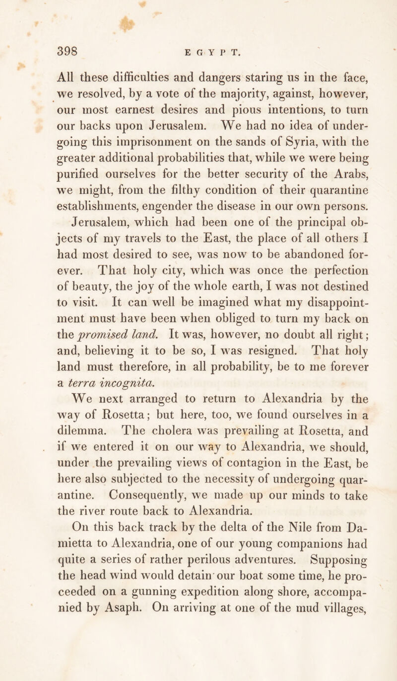 All these difficulties and dangers staring us in the face, we resolved, by a vote of the majority, against, however, our most earnest desires and pious intentions, to turn our backs upon Jerusalem. We had no idea of under¬ going this imprisonment on the sands of Syria, with the greater additional probabilities that, while we were being purified ourselves for the better security of the Arabs, w^e might, from the filthy condition of their quarantine establishments, engender the disease in our own persons. Jerusalem, which had been one of the principal ob¬ jects of my travels to the East, the place of all others I had most desired to see, was now to be abandoned for¬ ever. That holy city, which was once the perfection of beauty, the joy of the whole earth, I was not destined to visit. It can well be imagined what my disappoint¬ ment must have been when obliged to turn my back on the jproinised land. It was, however, no doubt all right; and, believing it to be so, I was resigned. That holy land must therefore, in all probability, be to me forever a terra incognita. We next arranged to return to Alexandria by the way of Rosetta; but here, too, we found ourselves in a dilemma. The cholera was prevailing at Rosetta, and if we entered it on our way to Alexandria, we should, under the prevailing views of contagion in the East, be here also subjected to the necessity of undergoing quar¬ antine. Consequently, we made up our minds to take the river route back to Alexandria. On this back track by the delta of the Nile from Da- mietta to Alexandria, one of our young companions had quite a series of rather perilous adventures. Supposing the head wind would detain'our boat some time, he pro¬ ceeded on a gunning expedition along shore, accompa¬ nied by Asaph. On arriving at one of the mud villages.