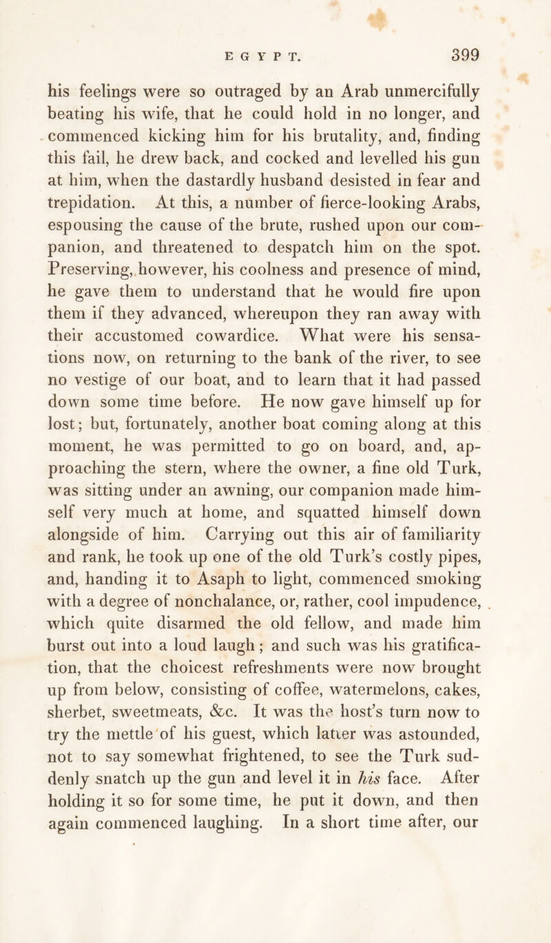 his feelings were so outraged by an Arab unmercifully beating his wife, that he could hold in no longer, and - commenced kicking him for his brutality, and, finding this fail, he drew back, and cocked and levelled his gun at him, when the dastardly husband desisted in fear and trepidation. At this, a number of fierce-looking Arabs, espousing the cause of the brute, rushed upon our com¬ panion, and threatened to despatch him on the spot. Preserving,.however, his coolness and presence of mind, he gave them to understand that he would fire upon them if they advanced, whereupon they ran away with their accustomed cowardice. What were his sensa¬ tions now, on returning to the bank of the river, to see no vestige of our boat, and to learn that it had passed down some time before. He now gave himself up for lost; but, fortunately, another boat coming along at this moment, he was permitted to go on board, and, ap¬ proaching the stern, where the owner, a fine old Turk, was sitting under an awning, our companion made him¬ self very much at home, and squatted himself down alongside of him. Carrying out this air of familiarity and rank, he took up one of the old Turk’s costly pipes, and, handing it to Asaph to light, commenced smoking with a degree of nonchalance, or, rather, cool impudence, which quite disarmed the old fellow, and made him burst out into a loud laugh; and such was his gratifica¬ tion, that the choicest refreshments were now brought up from below, consisting of coffee, watermelons, cakes, sherbet, sweetmeats, &c. It was the host’s turn now to try the mettle'of his guest, which latter was astounded, not to say somewhat frightened, to see the Turk sud¬ denly snatch up the gun and level it in his face. After holding it so for some time, he put it down, and then again commenced laughing. In a short time after, our