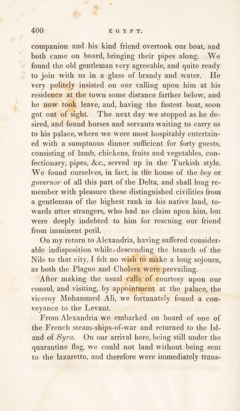companion and his kind friend overtook our boat, and both came on board, bringing their pipes along. We found the old gentleman very agreeable, and quite ready to join with us in a glass of brandy and water. He very politely insisted on our calling upon him at his residence at the town some distance farther below, and he now took leave, and, having the fastest boat, soon got out of sight. The next day we stopped as he de¬ sired, and found horses and servants waiting to carry us to his palace, where we were most hospitably entertain¬ ed with a sumptuous dinner sufficient for forty guests, consisting of lamb, chickens, fruits and vegetables, con¬ fectionary, pipes, &c,, served up in the Turkish style. We found ourselves, in fact, in the house of the hey or governor of all this part of the Delta, and shall long re¬ member with pleasure these distinguished civilities from a gentleman of the highest rank in his native land, to¬ wards utter strangers, who had no claim upon him, but were deeply indebted to him for rescuing our friend from imminent peril. On my return to Alexandria, having suffered consider¬ able indisposition while-descending the branch of the Nile to that city, I felt no wish to make a long sojourn, as both the Plague and Cholera were prevailing. After making the usual calls of courtesy upon our consul, and visiting, by appointment at the palace, the viceroy Mohammed Ali, vve fortunately found a con¬ veyance to the Levant. From Alexandria we embarked on board of one of the French steam-ships-of-war and returned to the Isl¬ and of Syra. On our arrival here, being still under the quarantine flag, we could not land without being sent to the lazaretto, and therefore were immediately trans-