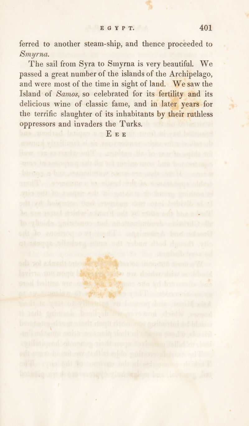 ferred to another steam-ship, and thence proceeded to 8myrna. The sail from Syra to Smyrna is very beautiful. We passed a great number of the islands of the Archipelago, and w^ere most of the time in sight of land. We saw the Island of Samos^ so celebrated for its fertility and its delicious wine of classic fame, and in later years for the terrific slaughter of its inhabitants by their ruthless oppressors and invaders the Turks. E E E