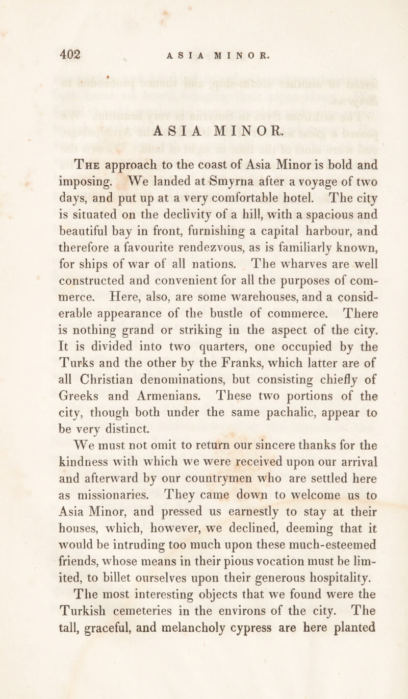 ASIA MINOR. The approach to the coast of Asia Minor is bold and imposing. We landed at Smyrna after a voyage of two days, and put up at a very comfortable hotel. The city is situated on the declivity of a hill, with a spacious and beautiful bay in front, furnishing a capital harbour, and therefore a favourite rendezvous, as is familiarly known, for ships of war of all nations. The wharves are well constructed and convenient for all the purposes of com¬ merce. Here, also, are some warehouses, and a consid¬ erable appearance of the bustle of commerce. There is nothing grand or striking in the aspect of the city. It is divided into two quarters, one occupied by the Turks and the other by the Franks, which latter are of all Christian denominations, but consisting chiefly of Greeks and Armenians. These two portions of the city, though both under the same pachalic, appear to be very distinct. We must not omit to return our sincere thanks for the kindness with which we were received upon our arrival and afterward by our countrymen who are settled here as missionaries. They came down to welcome us to Asia Minor, and pressed us earnestly to stay at their houses, which, how^ever, we declined, deeming that it would be intruding too much upon these much-esteemed friends, whose means in their pious vocation must be lim¬ ited, to billet ourselves upon their generous hospitality. The most interesting objects that we found were the Turkish cemeteries in the environs of the city. The tall, graceful, and melancholy cypress are here planted