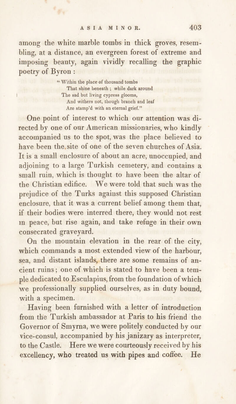among the white marble tombs in thick groves, resem¬ bling, at a distance, an evergreen forest of extreme and imposing beauty, again vividly recalling the graphic poetry of Byron : “ Within the place of thousand tombs That shine beneath ; while dark around The sad but living cypress glooms, And withers not, though branch and leaf Are stamp’d with an eternal grief.” One point of interest to which our attention was di¬ rected by one of our American missionaries, who kindly accompanied us to the spot, was the place believed to have been the. site of one of the seven churches of Asia. It is a small enclosure of about an acre, unoccupied, and adjoining to a large Turkish cemetery, and contains a small ruin, which is thought to have been the altar of the Christian edifice. We were told that such was the prejudice of the Turks against this supposed Christian enclosure, that it was a current belief among them that, if their bodies were interred there, they would not rest in peace, but rise again, and take refuge in their own consecrated graveyard. On the mountain elevation in the rear of the city, which commands a most extended view of the harbour, sea, and distant islands, there are some remains of an¬ cient ruins; one of which is stated to have been a tem¬ ple dedicated to Esculapius, from the foundation of which we professionally supplied ourselves, as in duty bound, with a specimen. Having been furnished with a letter of introduction from the Turkish ambassador at Paris to his friend the Governor of Smyrna, we were politely conducted by our vice-consul, accompanied by his janizary as interpreter, to the Castle. Here we were courteously received by his excellency, who treated us with pipes and cofiee. He