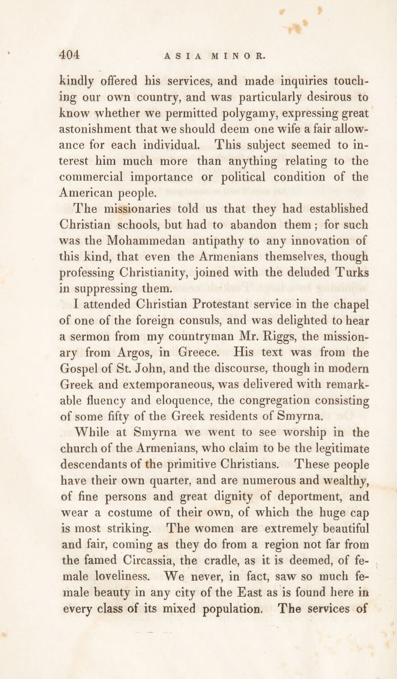 kindly offered his services, and made inquiries touch¬ ing our own country, and was particularly desirous to know whether we permitted polygamy, expressing great astonishment that we should deem one wife a fair allow¬ ance for each individual. This subject seemed to in¬ terest him much more than anything relating to the commercial importance or political condition of the American people. The missionaries told us that they had established Christian schools, but had to abandon them; for such was the Mohammedan antipathy to any innovation of this kind, that even the Armenians themselves, though professing Christianity, joined with the deluded Turks in suppressing them. I attended Christian Protestant service in the chapel of one of the foreign consuls, and was delighted to hear a sermon from my countryman Mr. Riggs, the mission¬ ary from Argos, in Greece. His text was from the Gospel of St. John, and the discourse, though in modern Greek and extemporaneous, was delivered with remark¬ able fluency and eloquence, the congregation consisting of some fifty of the Greek residents of Smyrna. While at Smyrna we went to see worship in the church of the Armenians, who claim to be the legitimate descendants of the primitive Christians. These people have their own quarter, and are numerous and wealthy, of fine persons and great dignity of deportment, and wear a costume of their own, of which the huge cap is most striking. The women are extremely beautiful and fair, coming as they do from a region not far from the famed Circassia, the cradle, as it is deemed, of fe¬ male loveliness. We never, in fact, saw so much fe¬ male beauty in any city of the East as is found here in every class of its mixed population. The services of