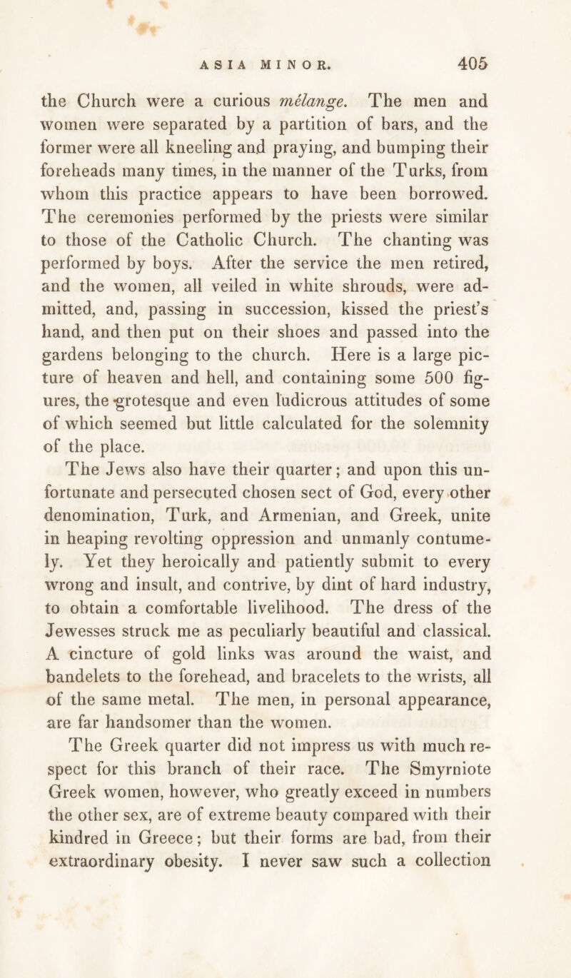 the Church were a curious melange. The men and women were separated by a partition of bars, and the former were all kneeling and praying, and bumping their foreheads many times, in the manner of the Turks, from whom this practice appears to have been borrowed. The ceremonies performed by the priests were similar to those of the Catholic Church. The chanting was performed by boys. After the service the men retired, and the women, all veiled in white shrouds, were ad¬ mitted, and, passing in succession, kissed the priest’s hand, and then put on their shoes and passed into the gardens belonging to the church. Here is a large pic¬ ture of heaven and hell, and containing some 500 fig¬ ures, the -grotesque and even ludicrous attitudes of some of which seemed but little calculated for the solemnity of the place. The Jews also have their quarter; and upon this un¬ fortunate and persecuted chosen sect of God, every other denomination, Turk, and Armenian, and Greek, unite in heaping revolting oppression and unmanly contume¬ ly. Yet they heroically and patiently submit to every wrong and insult, and contrive, by dint of hard industry, to obtain a comfortable livelihood. The dress of the Jewesses struck me as peculiarly beautiful and classical. A cincture of gold links was around the waist, and bandelets to the forehead, and bracelets to the wrists, all of the same metal. The men, in personal appearance, are far handsomer than the women. The Greek quarter did not impress us with much re¬ spect for this branch of their race. The Smyrniote Greek women, however, who greatly exceed in numbers the other sex, are of extreme beauty compared with their kindred in Greece; but their forms are bad, from their extraordinary obesity. I never saw such a collection