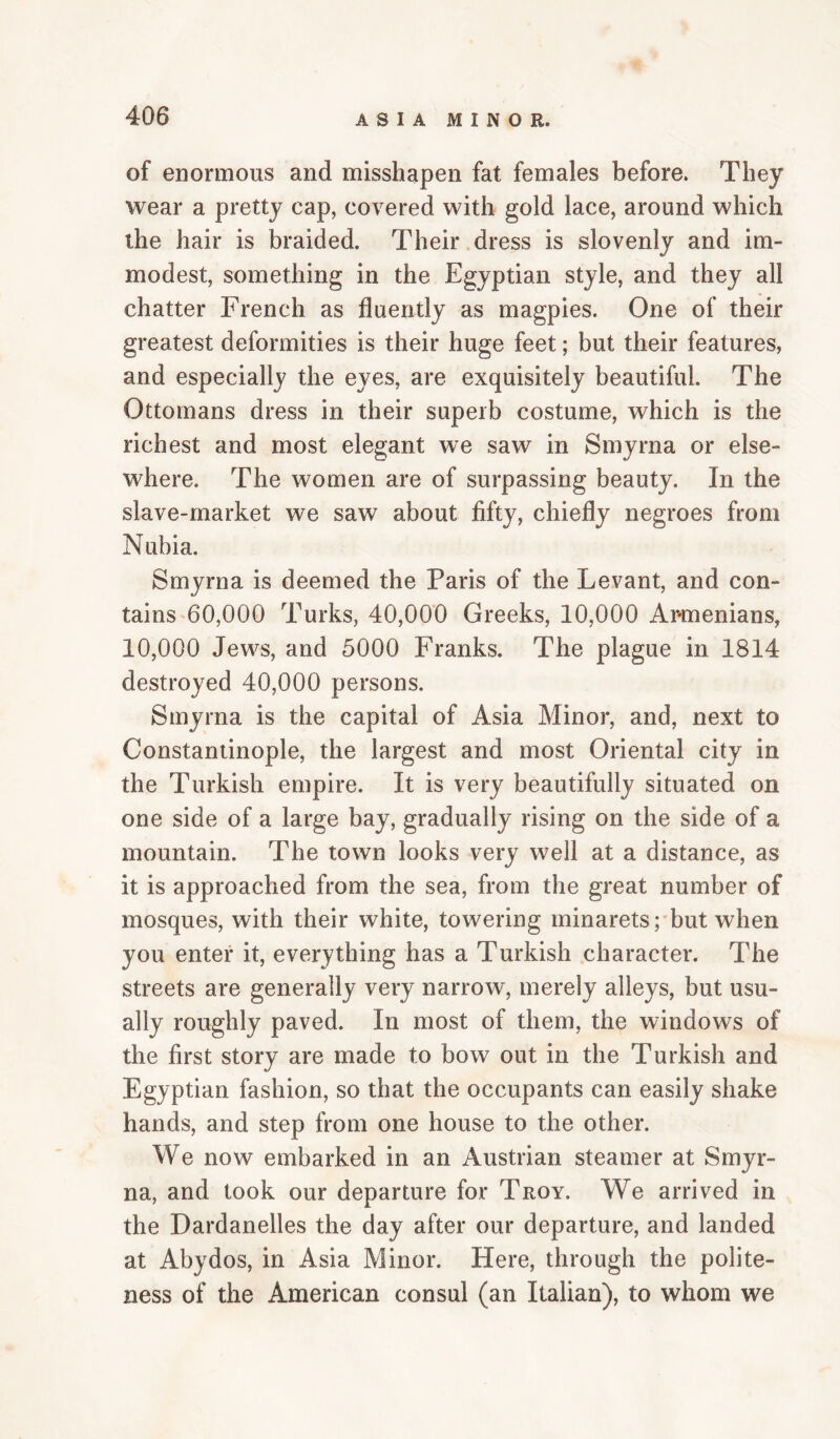 of enormous and misshapen fat females before. They wear a pretty cap, covered with gold lace, around which the hair is braided. Their dress is slovenly and im¬ modest, something in the Egyptian style, and they all chatter French as fluently as magpies. One of their greatest deformities is their huge feet; but their features, and especially the eyes, are exquisitely beautiful. The Ottomans dress in their superb costume, which is the richest and most elegant we saw in Smyrna or else¬ where. The women are of surpassing beauty. In the slave-market we saw about fifty, chiefly negroes from Nubia. Smyrna is deemed the Paris of the Levant, and con¬ tains 60,000 Turks, 40,000 Greeks, 10,000 Armenians, 10,000 Jews, and 5000 Franks. The plague in 1814 destroyed 40,000 persons. Smyrna is the capital of Asia Minor, and, next to Constantinople, the largest and most Oriental city in the Turkish empire. It is very beautifully situated on one side of a large bay, gradually rising on the side of a mountain. The town looks very well at a distance, as it is approached from the sea, from the great number of mosques, with their white, towering minarets rbut when you enter it, everything has a Turkish character. The streets are generally very narrow, merely alleys, but usu¬ ally roughly paved. In most of them, the windows of the first story are made to bow out in the Turkish and Egyptian fashion, so that the occupants can easily shake hands, and step from one house to the other. We now embarked in an Austrian steamer at Smyr¬ na, and took our departure for Troy. We arrived in the Dardanelles the day after our departure, and landed at Abydos, in Asia Minor. Here, through the polite¬ ness of the American consul (an Italian), to whom we