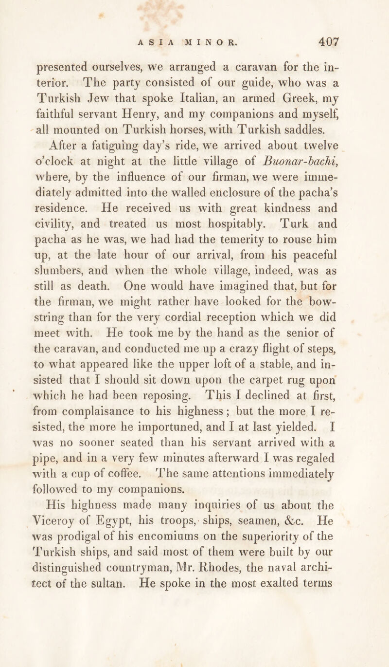 presented ourselves, we arranged a caravan for the in- terior. The party consisted of our guide, who was a Turkish Jew that spoke Italian, an armed Greek, my faithful servant Henry, and my companions and myself, all mounted on Turkish horses, with Turkish saddles. After a fatiguing day’s ride, we arrived about twelve o’clock at night at the little village of Buonar-hachi, where, by the influence of our firman, we were imme¬ diately admitted into the walled enclosure of the pacha’s residence. He received us with great kindness and civility, and treated us most hospitably. Turk and pacha as he was, we had had the temerity to rouse him up, at the late hour of our arrival, from his peaceful slumbers, and when the whole village, indeed, was as still as death. One would have imagined that, but for the firman, we might rather have looked for the bow¬ string than for the very cordial reception which we did meet with. He took me by the hand as the senior of the caravan, and conducted me up a crazy flight of steps, to what appeared like the upper loft of a stable, and in¬ sisted that I should sit down upon the carpet rug upon which he had been reposing. This I declined at first, from complaisance to his highness ; but the more I re¬ sisted, the more he importuned, and I at last yielded. I was no sooner seated than his servant arrived with a pipe, and in a very few minutes afterward I was regaled with a cup of coffee. The same attentions immediately followed to my companions. His highness made many inquiries of us about the Viceroy of Egypt, his troops,-ships, seamen, &c. He was prodigal of his encomiums on the superiority of the Turkish ships, and said most of them were built by our distinguished countryman, Mr. Rhodes, the naval archi¬ tect of the sultan. He spoke in the most exalted terms