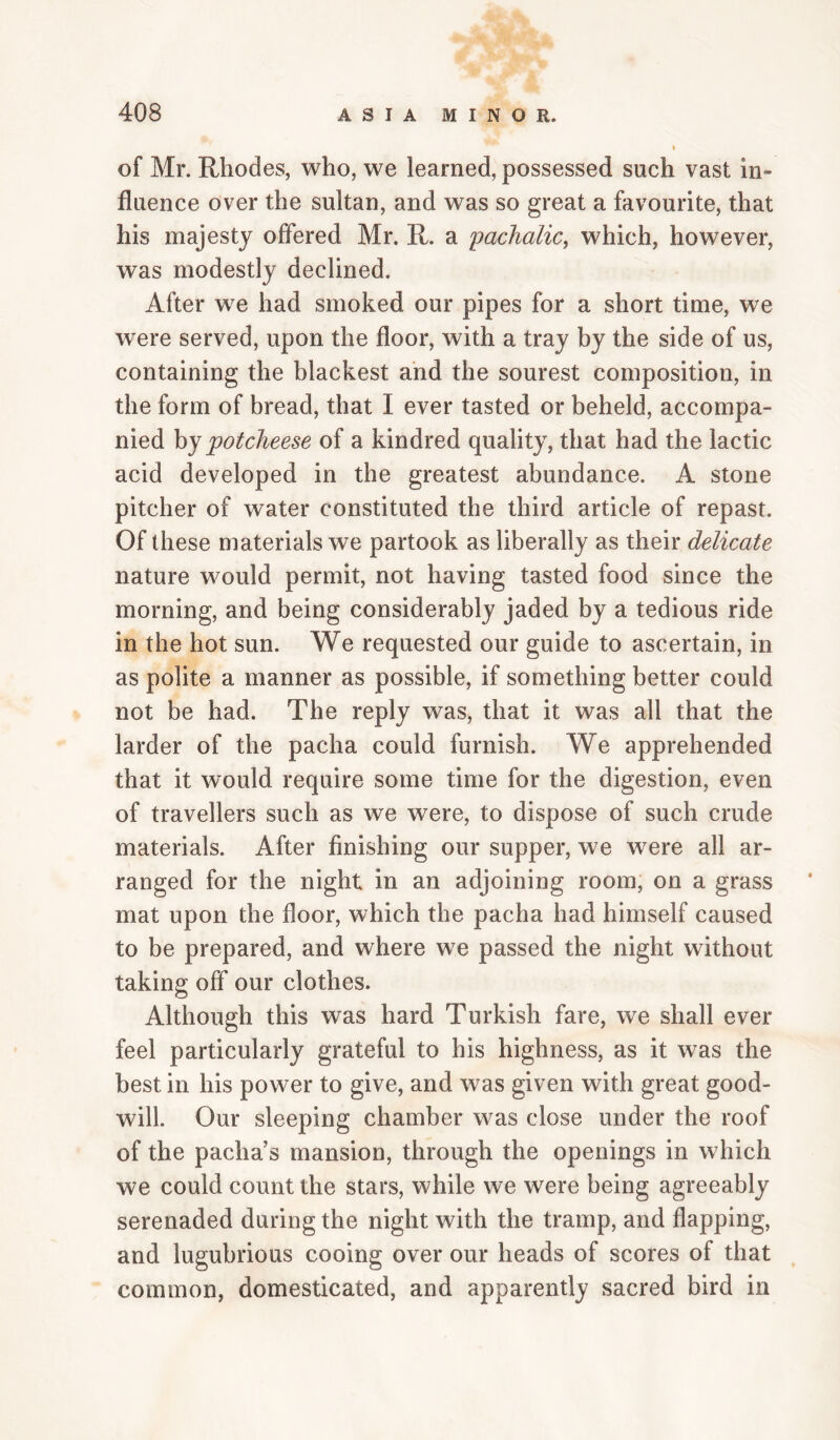 of Mr. Rhodes, who, we learned, possessed such vast in¬ fluence over the sultan, and was so great a favourite, that his majesty offered Mr. R. a 'pachalic^ which, however, was modestly declined. After we had smoked our pipes for a short time, we were served, upon the floor, with a tray by the side of us, containing the blackest and the sourest composition, in the form of bread, that I ever tasted or beheld, accompa¬ nied hy pot cheese of a kindred quality, that had the lactic acid developed in the greatest abundance. A stone pitcher of water constituted the third article of repast. Of these materials we partook as liberally as their delicate nature would permit, not having tasted food since the morning, and being considerably jaded by a tedious ride in the hot sun. We requested our guide to ascertain, in as polite a manner as possible, if something better could not be had. The reply was, that it was all that the larder of the pacha could furnish. We apprehended that it would require some time for the digestion, even of travellers such as we were, to dispose of such crude materials. After finishing our supper, we were all ar¬ ranged for the night in an adjoining room, on a grass mat upon the floor, which the pacha had himself caused to be prepared, and where we passed the night without taking off our clothes. Although this was hard Turkish fare, we shall ever feel particularly grateful to his highness, as it was the best in his power to give, and was given with great good¬ will. Our sleeping chamber was close under the roof of the pacha’s mansion, through the openings in which we could count the stars, while we were being agreeably serenaded during the night with the tramp, and flapping, and lugubrious cooing over our heads of scores of that common, domesticated, and apparently sacred bird in