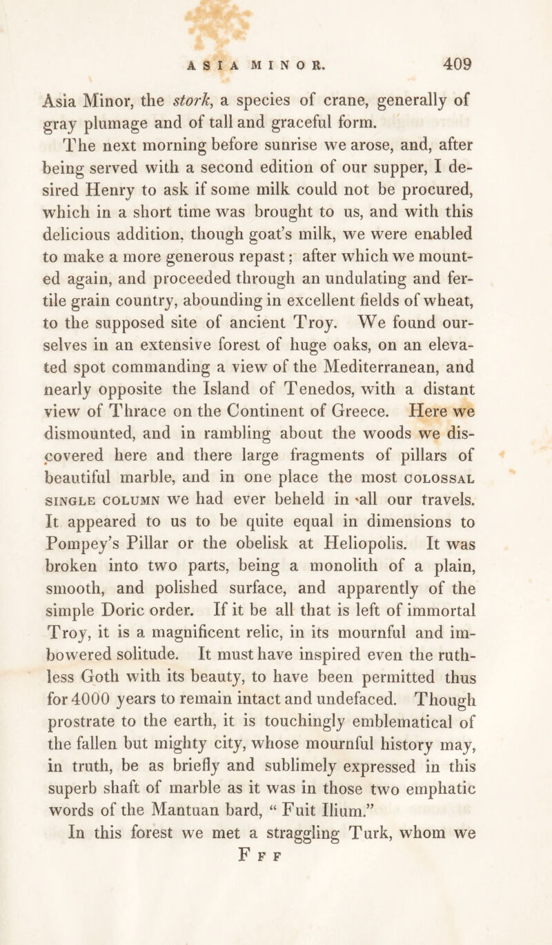 Asia Minor, the stork, a species of crane, generally of gray plumage and of tall and graceful form. The next morning before sunrise we arose, and, after being served with a second edition of our supper, I de¬ sired Henry to ask if some milk could not be procured, wTich in a short time was brought to us, and with this delicious addition, though goat’s milk, we were enabled to make a more generous repast; after w^hich we mount¬ ed again, and proceeded through an undulating and fer¬ tile grain country, abounding in excellent fields of wheat, to the supposed site of ancient Troy. We found our¬ selves in an extensive forest of huge oaks, on an eleva¬ ted spot commanding a view of the Mediterranean, and nearly opposite the Island of Tenedos, with a distant view of Thrace on the Continent of Greece. Here we dismounted, and in rambling about the woods we dis¬ covered here and there large fragments of pillars of beautiful marble, and in one place the most colossal SINGLE COLUMN we had ever beheld in 'all our travels. It appeared to us to be quite equal in dimensions to Pompey’s Pillar or the obelisk at Heliopolis. It was broken into two parts, being a monolith of a plain, smooth, and polished surface, and apparently of the simple Doric order. If it be all that is left of immortal Troy, it is a magnificent relic, in its mournful and im- bowered solitude. It must have inspired even the ruth¬ less Goth with its beauty, to have been permitted thus for 4000 years to remain intact and undefaced. Though prostrate to the earth, it is touchingly emblematical of the fallen but mighty city, whose mournful history may, in truth, be as briefly and sublimely expressed in this superb shaft of marble as it was in those two emphatic words of the Mantuan bard, “ Fuit Ilium.” In this forest we met a straggling Turk, whom we F F F
