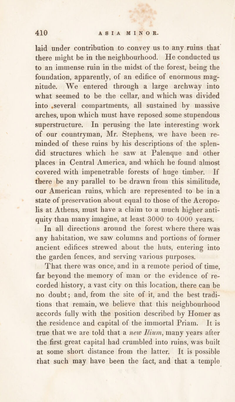 laid under contribution to convey us to any ruins that there might be in the neighbourhood. He conducted us to an immense ruin in the midst of the forest, being the foundation, apparently, of an edifice of enormous mag¬ nitude. We entered through a large archway into what seemed to be the cellar, and which was divided into .several compartments, all sustained by massive arches, upon which must have reposed some stupendous superstructure. In perusing the late interesting work of our countryman, Mr. Stephens, we have been re¬ minded of these ruins by his descriptions of the splen¬ did structures which he saw at Palenque and other places in Central America, and which he found almost covered with impenetrable forests of huge timber. If there be any parallel to be drawn from this similitude, our American ruins, which are represented to be in a state of preservation about equal to those of the Acropo¬ lis at Athens, must have a claim to a much higher anti¬ quity than many imagine, at least 3000 to 4000 years. In all directions around the forest where there was any habitation, we saw columns and portions of former ancient edifices strewed about the huts, entering into the garden fences, and serving various purposes. That there was once, and in a remote period of time, far beyond the memory of man or the evidence of re¬ corded history, a vast city on this location, there can be no doubt; and, from the site of it, and the best tradi¬ tions that remain, we believe that this neighbourhood accords fully with the position described by Homer as the residence and capital of the immortal Priam. It is true that we are told that a new Ilium, many years after the first great capital had crumbled into ruins, was built at some short distance from the latter. It is possible that such may have been the fact, and that a temple