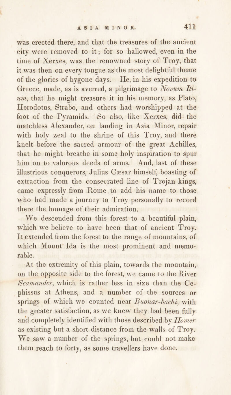 was erected there, and that the treasures of the ancient city were removed to it; for so hallowed, even in the time of Xerxes, was the renowned story of Troy, that it was then on every tongue as the most delightful theme of the glories of bygone days. He, in his expedition to Greece, made, as is averred, a pilgrimage to Novum Ili¬ um, that he might treasure it in his memory, as Plato, Herodotus, Strabo, and others had worshipped at the foot of the Pyramids. So also, like Xerxes, did the matchless Alexander, on landing in Asia Minor, repair with holy zeal to the shrine of this Troy, and there knelt before the sacred armour of the great Achilles, that he might breathe in some holy inspiration to spur him on to valorous deeds of arms. And, last of these illustrious conquerors, Julius Csesar himself, boasting of extraction from the consecrated line of Trojan kings, came expressly from Rome to add his name to those who had made a journey to Troy personally to record there the homage of their admiration. We descended from this forest to a beautiful plain, which we believe to have been that of ancient Troy. It extended from the forest to the range of mountains, of which Mount Ida is the most prominent and memo¬ rable. At the extremity of this plain, towards the mountain, on the opposite side to the forest, we came to the River Scamander, which is rather less in size than the Ce- phissus at Athens, and a number of the sources or springs of which we counted near Buonar-hachi, with the greater satisfaction, as we knew they had been fully and completely identified with those described by Homer as existing but a short distance from the walls of Troy. We saw a number of the springs, but could not make tliem reach to forty, as some travellers have done.