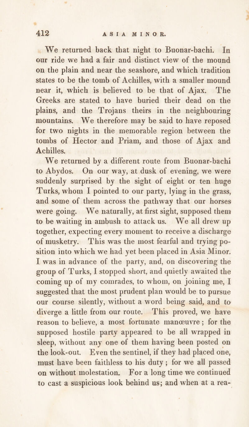We returned back that night to Buonar-bachi. In our ride we had a fair and distinct view of the mound on the plain and near the seashore, and which tradition states to be the tomb of Achilles, with a smaller mound near it, which is believed to be that of Ajax. The Greeks are stated to have buried their dead on the plains, and the Trojans theirs in the neighbouring mountains. We therefore may be said to have reposed for two nights in the memorable region between the tombs of Hector and Priam, and those of Ajax and Achilles. We returned by a different route from Buonar-bachi to Abydos. On our way, at dusk of evening, we were suddenly surprised by the sight of eight or ten huge Turks, whom I pointed to our party, lying in the grass, and some of them across the pathway that our horses were going. We naturally, at first sight, supposed them to be waiting in ambush to attack us. We all drew up together, expecting every moment to receive a discharge of musketry. This was the most fearful and trying po¬ sition into which we had yet been placed in Asia Minor. I was in advance of the party, and, on discovering the group of Turks, I stopped short, and quietly awaited the coming up of my comrades, to whom, on joining me, I suggested that the most prudent plan would be to pursue our course silently, without a word being said, and to diverge a little from our route. This proved, we have reason to believe, a most fortunate manoeuvre ; for the supposed hostile party appeared to be all wrapped in sleep, without any one of them having been posted on the look-out. Even the sentinel, if they had placed one, must have been faithless to his duty ; for we all passed on without molestation. For a long time we continued to cast a suspicious look behind us; and when at a rea-