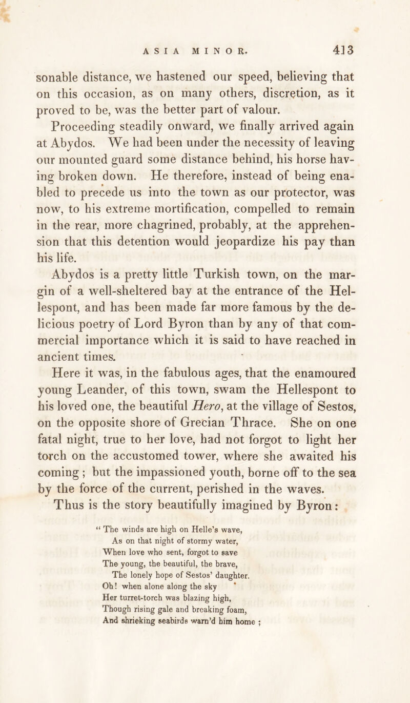 sonable distance, we hastened our speed, believing that on this occasion, as on many others, discretion, as it proved to be, was the better part of valour. Proceeding steadily onward, we finally arrived again at Abydos. We had been under the necessity of leaving our mounted guard some distance behind, his horse hav¬ ing broken down. He therefore, instead of being ena- bled to precede us into the town as our protector, was now, to his extreme mortification, compelled to remain in the rear, more chagrined, probably, at the apprehen¬ sion that this detention would jeopardize his pay than his life. Abydos is a pretty little Turkish town, on the mar¬ gin of a well-sheltered bay at the entrance of the Hel- lespont, and has been made far more famous by the de¬ licious poetry of Lord Byron than by any of that com¬ mercial importance which it is said to have reached in ancient times. Here it was, in the fabulous ages, that the enamoured young Leander, of this town, swam the Hellespont to his loved one, the beautiful Hero, at the village of Sestos, on the opposite shore of Grecian Thrace. She on one fatal night, true to her love, had not forgot to light her torch on the accustomed tower, where she awaited his coming ; but the impassioned youth, borne off to the sea by the force of the current, perished in the waves. Thus is the story beautifully imagined by Byron: “ The winds are high on Helle’s wave, As on that night of stormy water, When love who sent, forgot to save The young, the beautiful, the brave. The lonely hope of Sestos’ daughter. Ob! when alone along the sky Her turret-torch was blazing high. Though rising gale and breaking foam, And shrieking seabirds warn’d him home ^