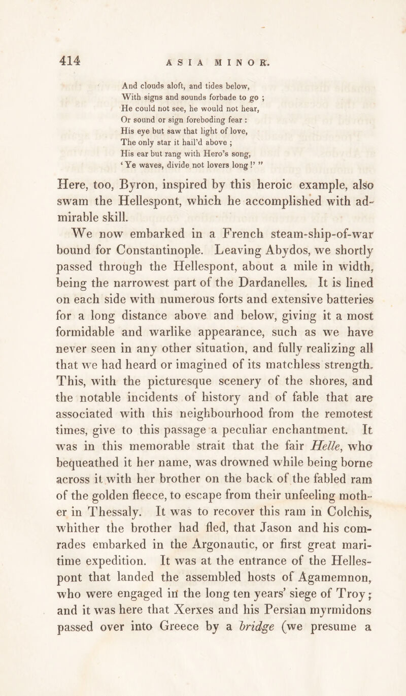 And clouds aloft, and tides below, With signs and sounds forbade to go ; He could not see, he would not hear, Or sound or sign foreboding fear : His eye but saw that light of love, The only star it hail’d above ; His ear but rang with Hero’s song, ‘Ye waves, divide not lovers long !’ ” Here, too, Byron, inspired by this heroic example, also swam the Hellespont, which he accomplished with ad¬ mirable skill. We now embarked in a French steam-ship-of-war bound for Constantinople. Leaving Abydos, we shortly passed through the Hellespont, about a mile in width, being the narrowest part of the Dardanelles, It is lined on each side with numerous forts and extensive batteries for a long distance above and below, giving it a most formidable and warlike appearance, such as we have never seen in any other situation, and fully realizing all that we had heard or imagined of its matchless strength. This, with the picturesque scenery of the shores, and the notable incidents of history and of fable that are associated with this neighbourhood from the remotest times, give to this passage a peculiar enchantment. It was in this memorable strait that the fair Helle, who bequeathed it her name, was drowned while being borne across it with her brother on the back of the fabled ram of the golden fleece, to escape from their unfeeling moth¬ er in Thessaly. It was to recover this ram in Colchis, whither the brother had fled, that Jason and his com¬ rades embarked in the Argonautic, or first great mari¬ time expedition. It was at the entrance of the Helles¬ pont that landed the assembled hosts of Agamemnon, who were engaged in the long ten years’ siege of Troy; and it was here that Xerxes and his Persian myrmidons passed over into Greece by a bridge (we presume a