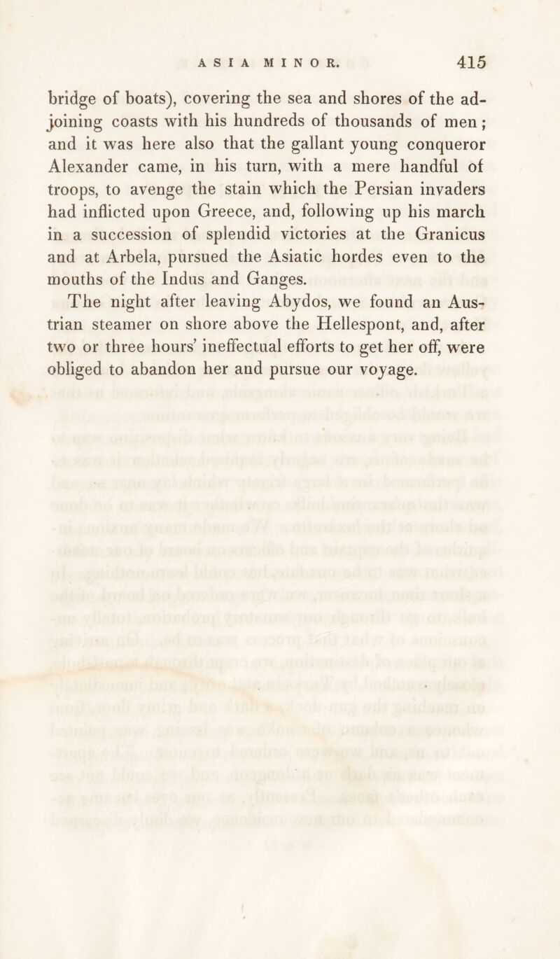 bridge of boats), covering the sea and shores of the ad¬ joining coasts with his hundreds of thousands of men; and it was here also that the gallant young conqueror Alexander came, in his turn, with a mere handful of troops, to avenge the stain which the Persian invaders had inflicted upon Greece, and, following up his march in a succession of splendid victories at the Granicus and at Arbela, pursued the Asiatic hordes even to the mouths of the Indus and Ganges. The night after leaving Abydos, we found an Aus¬ trian steamer on shore above the Hellespont, and, after two or three hours’ ineffectual efforts to get her off, w^ere obliged to abandon her and pursue our voyage.