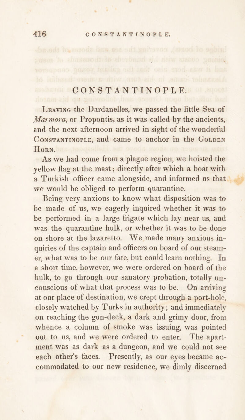 CONSTANTINOPLE, Leaving the Dardanelles, we passed the little Sea of Marmora, or Propontis, as it was called by the ancients, and the next afternoon arrived in sight of the wonderful Constantinople, and came to anchor in the Golden Horn. As we had come from a plague region, we hoisted the yellow flag at the mast; directly after which a boat with a Turkish officer came alongside, and informed us that we would be obliged to perform quarantine. Being very anxious to know what disposition was to be made of us, we eagerly inquired whether it was to be performed in a large frigate which lay near us, and was the quarantine hulk, or whether it was to be done on shore at the lazaretto. We made many anxious in¬ quiries of the captain and officers on board of our steam¬ er, what was to be our fate, but could learn nothing. lo a short time, however, we were ordered on board of the hulk, to go through our sanatory probation, totally un¬ conscious of what that process was to be. On arriving at our place of destination, we crept through a port-hole, closely watched by Turks in authority; and immediately on reaching the gun-deck, a dark and grimy door, from whence a column of smoke was issuing, was pointed out to us, and we were ordered to enter. The apart¬ ment was as dark as a dungeon, and we could not see each other s faces. Presently, as our eyes became ac¬ commodated to our new residence, we dimly discerned
