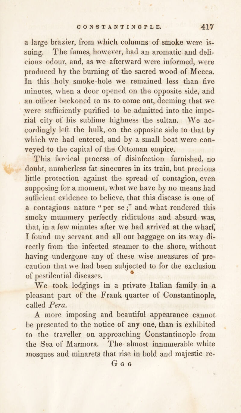 a large brazier, from which columns of smoke were is¬ suing. The fumes, however, had an aromatic and deli¬ cious odour, and, as we afterward were informed, were produced by the burning of the sacred wood of Mecca. In this holy smoke-hole we remained less than five minutes, when a door opened on the opposite side, and an officer beckoned to us to come out, deeming that we were sufficiently purified to be admitted into the impe¬ rial city of his sublime highness the sultan. We ac¬ cordingly left the hulk, on the opposite side to that by which we had entered, and by a small boat were con¬ veyed to the capital of the Ottoman empire. This farcical process of disinfection furnished, no doubt, numberless fat sinecures in its train, but precious little protection against the spread of contagion, even supposing for a moment, what we have by no means had sufficient evidence to believe, that this disease is one of a contagious nature “ per seand what rendered this smoky mummery perfectly ridiculous and absurd was, that, in a few minutes after we had arrived at the wharf, I found my servant and all our baggage on its way di¬ rectly from the infected steamer to the shore, without having undergone any of these wise measures of pre¬ caution that we had been subjected to for the exclusion of pestilential diseases. We took lodgings in a private Italian family in a pleasant part of the Frank quarter of Constantinople, called Pera. A more imposing and beautiful appearance cannot be presented to the notice of any one, than is exhibited to the traveller on approaching Constantinople from the Sea of Marmora. The almost innumerable white mosques and minarets that rise in bold and majestic re- G G G v-