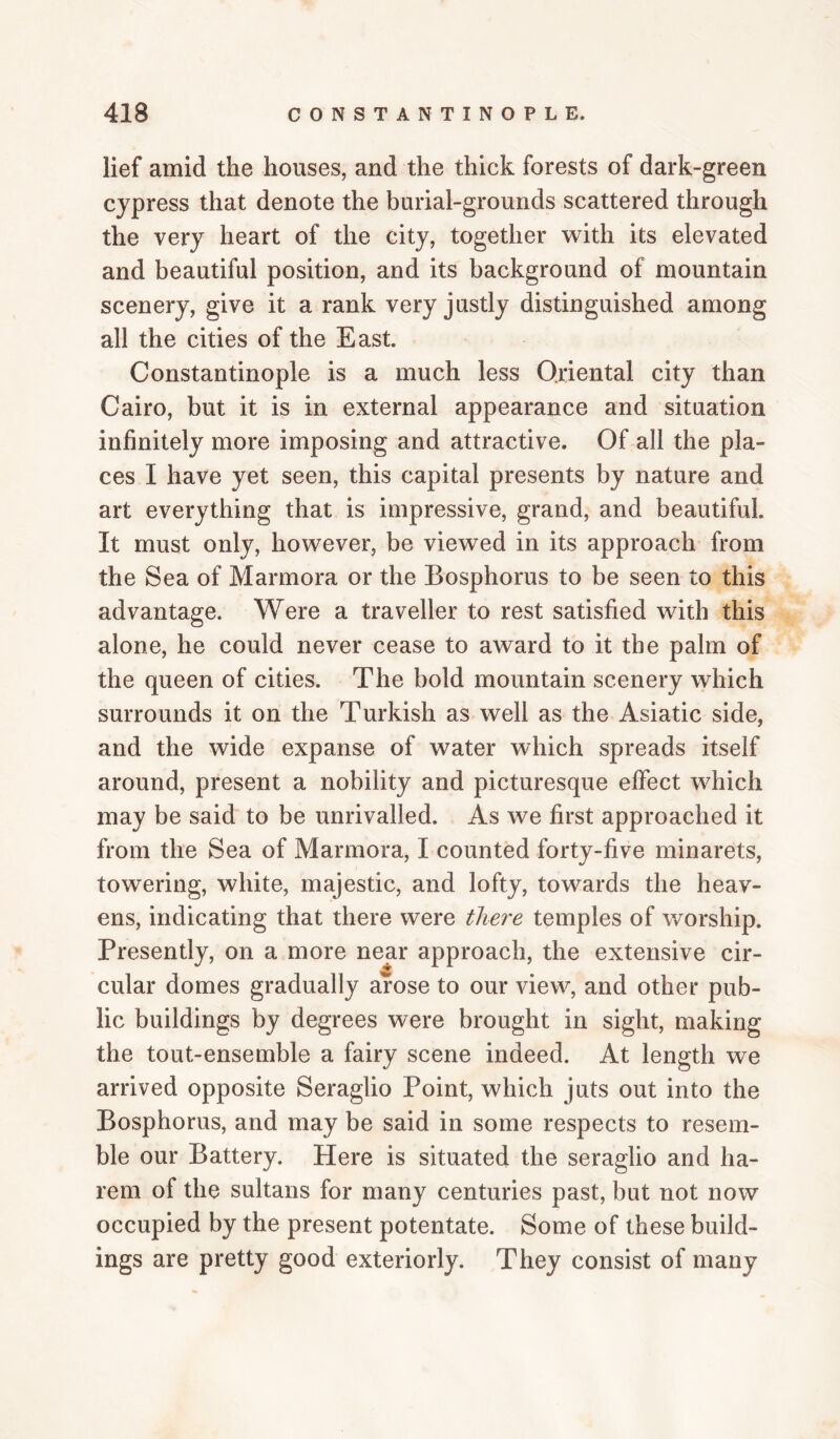 lief amid the houses, and the thick forests of dark-green cypress that denote the burial-grounds scattered through the very heart of the city, together with its elevated and beautiful position, and its background of mountain scenery, give it a rank very justly distinguished among all the cities of the East. Constantinople is a much less Oriental city than Cairo, but it is in external appearance and situation infinitely more imposing and attractive. Of all the pla¬ ces I have yet seen, this capital presents by nature and art everything that is impressive, grand, and beautiful. It must only, however, be viewed in its approach from the Sea of Marmora or the Bosphorus to be seen to this advantage. Were a traveller to rest satisfied with this alone, he could never cease to award to it the palm of the queen of cities. The bold mountain scenery which surrounds it on the Turkish as well as the Asiatic side, and the wide expanse of water which spreads itself around, present a nobility and picturesque effect which may be said to be unrivalled. As we first approached it from the Sea of Marmora, I counted forty-five minarets, towering, white, majestic, and lofty, towards the heav¬ ens, indicating that there were tliei'e temples of worship. Presently, on a more near approach, the extensive cir¬ cular domes gradually arose to our view, and other pub¬ lic buildings by degrees were brought in sight, making the tout-ensemble a fairy scene indeed. At length we arrived opposite Seraglio Point, which juts out into the Bosphorus, and may be said in some respects to resem¬ ble our Battery. Here is situated the seraglio and ha¬ rem of the sultans for many centuries past, but not now occupied by the present potentate. Some of these build¬ ings are pretty good exteriorly. They consist of many