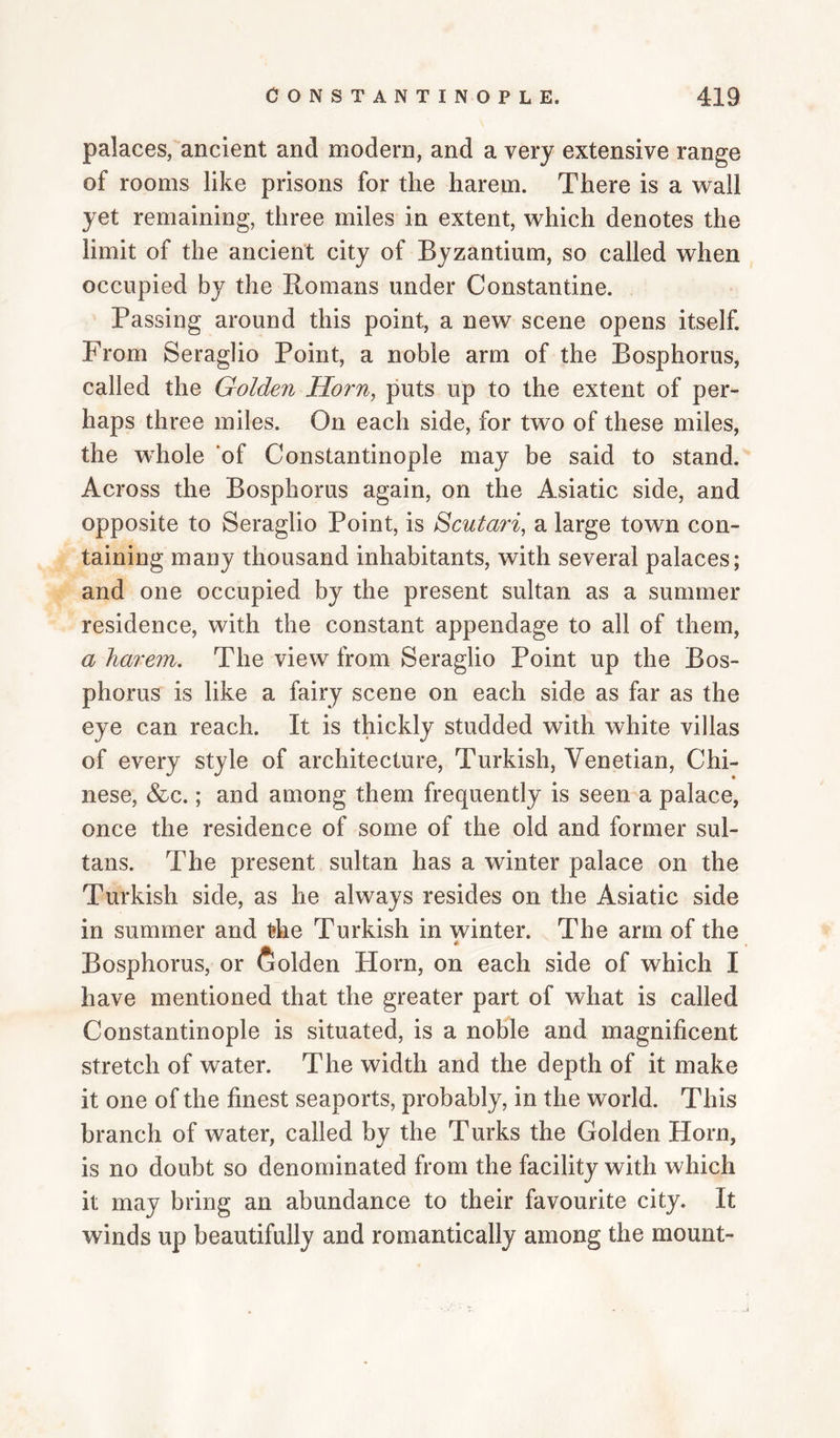 palaces, ancient and modern, and a very extensive range of rooms like prisons for the harem. There is a wall yet remaining, three miles in extent, which denotes the limit of the ancient city of Byzantium, so called when occupied by the Romans under Constantine. Passing around this point, a new scene opens itself. From Seraglio Point, a noble arm of the Bosphorus, called the Golden Horn, puts up to the extent of per¬ haps three miles. On each side, for two of these miles, the wRole of Constantinople may be said to stand. Across the Bosphorus again, on the Asiatic side, and opposite to Seraglio Point, is Scutari, a large town con¬ taining many thousand inhabitants, with several palaces; and one occupied by the present sultan as a summer residence, with the constant appendage to all of them, a harem. The view from Seraglio Point up the Bos¬ phorus is like a fairy scene on each side as far as the eye can reach. It is thickly studded with white villas of every style of architecture, Turkish, Venetian, Chi¬ nese, &c.; and among them frequently is seen a palace, once the residence of some of the old and former sul¬ tans. The present sultan has a winter palace on the Turkish side, as he always resides on the Asiatic side in summer and the Turkish in winter. The arm of the Bosphorus, or Golden Horn, on each side of which I have mentioned that the greater part of what is called Constantinople is situated, is a noble and magnificent stretch of water. The width and the depth of it make it one of the finest seaports, probably, in the world. This branch of water, called by the Turks the Golden Horn, is no doubt so denominated from the facility with which it may bring an abundance to their favourite city. It winds up beautifully and romantically among the mount-
