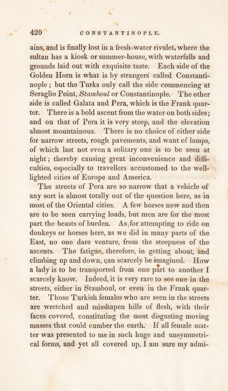 ains, and is finally lost in a fresh-water rivulet, where the sultan has a kiosk or summer-house, with waterfalls and grounds laid out with exquisite taste. Each side of the Golden Horn is what is by strangers called Constanti¬ nople ; but the Turks only call the side commencing at Seraglio Point, Stamboul or Constantinople. The other side is called Galata and Pera, which is the Frank quar¬ ter. There is a bold ascent from the water on both sides; and on that of Pera it is very steep, and the elevation almost mountainous. There is no choice of either side for narrow streets, rough pavements, and want of lamps, of which last not even a solitary one is to be seen at night; thereby causing great inconvenience and diffi¬ culties, especially to travellers accustomed to the well- lighted cities of Europe and America. The streets of Pera are so narrow that a vehicle of any sort is almost totally out of the question here, as in most of the Oriental cities. A few horses now and then are to be seen carrying loads, but men are for the most part the beasts of burden. AsTor attempting to ride on donkeys or horses here, as we did in many parts of the East, no one dare venture, from the steepness of the ascents. The fatigue, therefore, in getting about, and climbing up and down, gan scarcely be imagined. How a lady is to be transported from one part to another I scarcely know. Indeed, it is very rare to see one in the streets, either in Stamboul, or even in the Frank quar¬ ter. Those Turkish females who are seen in the streets are wretched and misshapen hills of flesh, with their faces covered, constituting the most disgusting moving masses that co-uld cumber the earth.' If all female mat¬ ter was presented to me in such huge and unsymmetri- cal forms, and yet all covered up, I am sure my admi-