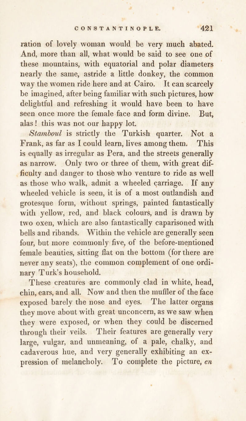 ration of lovely woman would be very much abated. And, more than all, what would be said to see one of these mountains, with equatorial and polar diameters nearly the same, astride a little donkey, the common way the women ride here and at Cairo. It can scarcely be imagined, after being familiar with such pictures, how delightful and refreshing it would have been to have seen once more the female face and form divine. But, alas ! this was not our happy lot. Stamboul is strictly the Turkish quarter. Not a Frank, as far as I could learn, lives among them. This is equally as irregular as Pera, and the streets generally as narrow. Only two or three of them, with great dif¬ ficulty and danger to those who venture to ride as well as those who walk, admit a wheeled carriage. If any wheeled vehicle is seen, it is of a most outlandish and grotesque form, without springs, painted fantastically with yellow, red, and black colours, and is drawn by two oxen, which are also fantastically caparisoned with bells and ribands. Within the vehicle are generally seen four, but more commonly five, of the before-mentioned female beauties, sitting flat on the bottom (for there are never any seats), the common complement of one ordi¬ nary Turk’s household. These creatures are commonly clad in white, head, chin, ears, and all. Now and then the muffler of the face exposed barely the nose and eyes. The latter organs they move about with great unconcern, as we saw when they were exposed, or when they could be discerned through their veils. Their features are generally very large, vulgar, and unmeaning, of a pale, chalky, and cadaverous hue, and very generally exhibiting an ex¬ pression of melancholy. To complete the picture, en