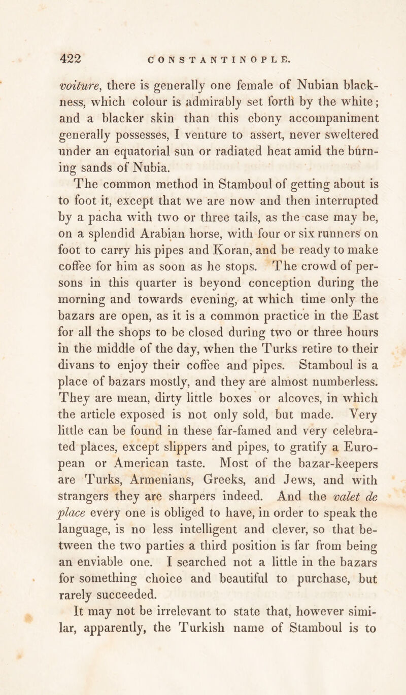 voiture^ there is generally one female of Nubian black¬ ness, which colour is admirably set forth by the white; and a blacker skin than this ebony accompaniment generally possesses, I venture to assert, never sweltered under an equatorial sun or radiated heat amid the burn¬ ing sands of Nubia. The common method in Stamboul of getting about is to foot it, except that we are now and then interrupted by a pacha with two or three tails, as the case may be, on a splendid Arabian horse, with four or six runners on foot to carry his pipes and Koran, and be ready to make coffee for him as soon as he stops. The crowd of per¬ sons in this quarter is beyond conception during the morning and towards evening, at which time only the bazars are open, as it is a common practice in the East for all the shops to be closed during two or three hours in the middle of the day, when the Turks retire to their divans to enjoy their coffee and pipes. Stamboul is a place of bazars mostly, and they are almost numberless. They are mean, dirty little boxes or alcoves, in which the article exposed is not only sold, but made. Very little can be found in these far-famed and very celebra¬ ted places, except slippers and pipes, to gratify a Euro¬ pean or American taste. Most of the bazar-keepers are Turks, Armenians, Greeks, and Jews, and with strangers they are sharpers indeed. And the valet de place every one is obliged to have, in order to speak the language, is no less intelligent and clever, so that be¬ tween the two parties a third position is far from being an enviable one. I searched not a little in the bazars for something choice and beautiful to purchase, but rarely succeeded. It may not be irrelevant to state that, however simi¬ lar, apparently, the Turkish name of Stamboul is to