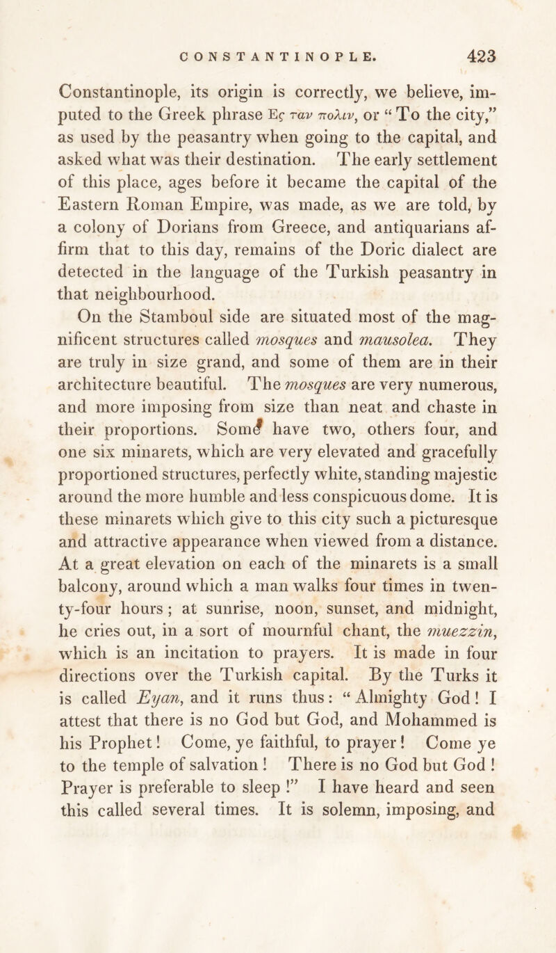 Constantinople, its origin is correctly, we believe, im¬ puted to the Greek phrase rav ttoXlv^ or “To the city,'^ as used by the peasantry when going to the capital, and asked what was their destination. The early settlement of this place, ages before it became the capital of the Eastern Roman Empire, was made, as we are told,' by a colony of Dorians from Greece, and antiquarians af¬ firm that to this day, remains of the Doric dialect are detected in the language of the Turkish peasantry in that neighbourhood. On the Staraboul side are situated most of the mag¬ nificent structures called mosques and mausolea. They are truly in size grand, and some of them are in their architecture beautiful. The mosques are very numerous, and more imposing from size than neat and chaste in their proportions. Som^ have two, others four, and one six minarets, which are very elevated and gracefully proportioned structures, perfectly white, standing majestic around the more humble and less conspicuous dome. It is these minarets which give to this city such a picturesque and attractive appearance when viewed from a distance. At a great elevation on each of the minarets is a small balcony, around which a man walks four times in twen¬ ty-four hours ; at sunrise, noon, sunset, and midnight, he cries out, in a sort of mournful chant, the muezzin^ which is an incitation to prayers. It is made in four directions over the Turkish capital. By the Turks it is called Eyan^ and it runs thus: “ Almighty God! I attest that there is no God but God, and Mohammed is his Prophet! Come, ye faithful, to prayer! Come ye to the temple of salvation i There is no God but God ! Prayer is preferable to sleep !’^ I have heard and seen this called several times. It is solemn, imposing, and