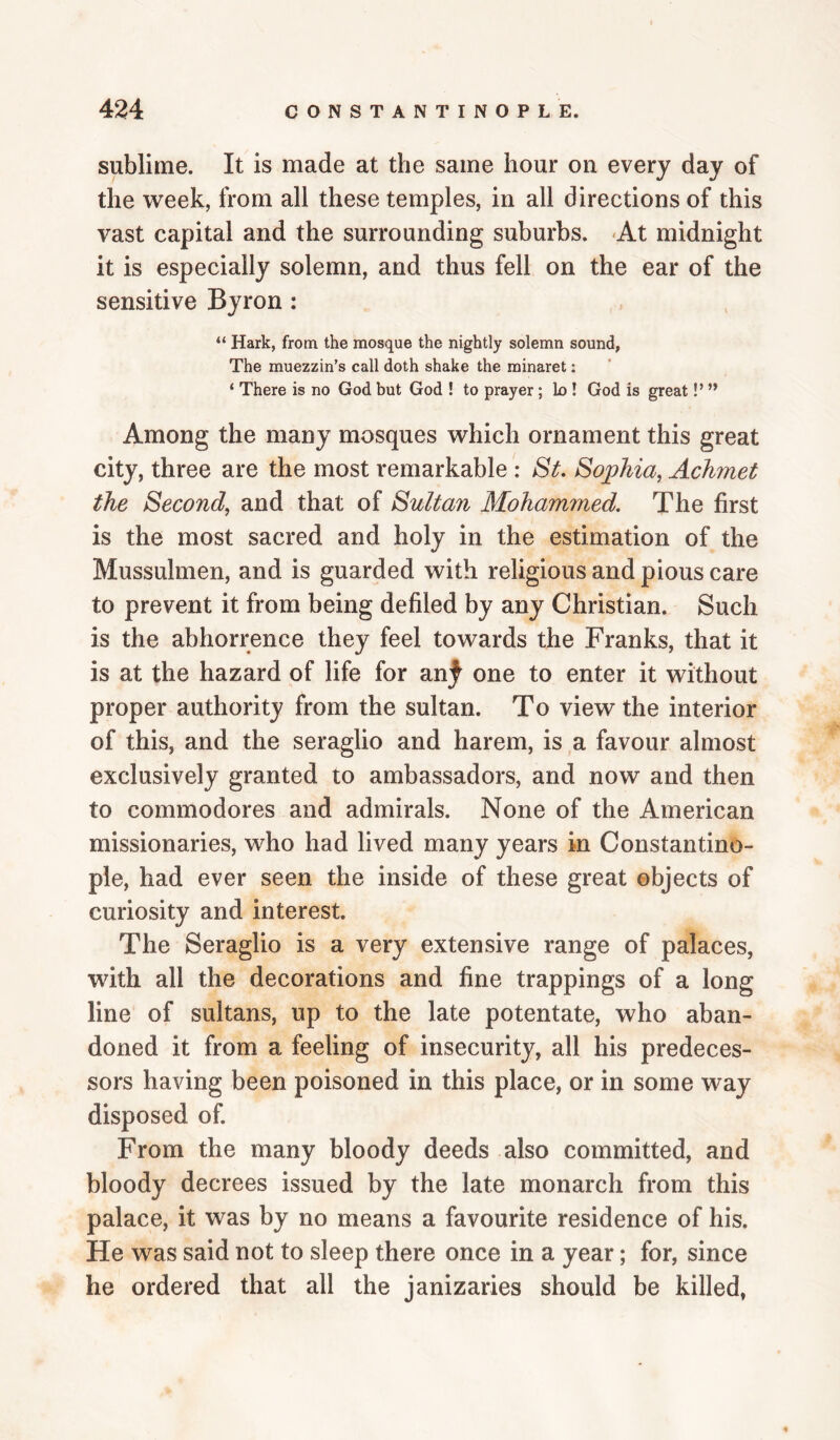 sublime. It is made at the same hour on every day of the week, from all these temples, in all directions of this vast capital and the surrounding suburbs. 'At midnight it is especially solemn, and thus fell on the ear of the sensitive Byron: “ Hark, from the mosque the nightly solemn sound, The muezzin’s call doth shake the minaret: ‘ There is no God but God ! to prayer; lo ! God is great!’ Among the many mosques which ornament this great city, three are the most remarkable : Sf. Sojphia, Achmet the Second, and that of Sultan Mohammed. The first is the most sacred and holy in the estimation of the Mussulmen, and is guarded with religious and pious care to prevent it from being defiled by any Christian. Such is the abhorrence they feel towards the Franks, that it is at the hazard of life for an;^ one to enter it without proper authority from the sultan. To view the interior of this, and the seraglio and harem, is a favour almost exclusively granted to ambassadors, and now and then to commodores and admirals. None of the American missionaries, who had lived many years in Constantino¬ ple, had ever seen the inside of these great objects of curiosity and interest. The Seraglio is a very extensive range of palaces, with all the decorations and fine trappings of a long line of sultans, up to the late potentate, who aban¬ doned it from a feeling of insecurity, all his predeces¬ sors having been poisoned in this place, or in some way disposed of. From the many bloody deeds also committed, and bloody decrees issued by the late monarch from this palace, it was by no means a favourite residence of his. He was said not to sleep there once in a year; for, since he ordered that all the janizaries should be killed,