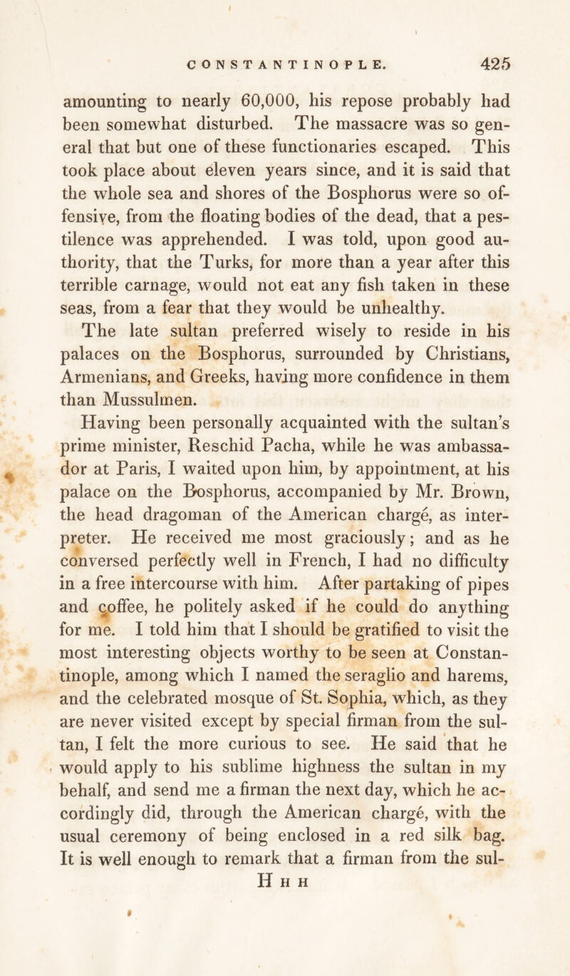 CONSTANTINOPLE. 425 amounting to nearly 60,000, his repose probably had been somewhat disturbed. The massacre was so gen¬ eral that but one of these functionaries escaped. This took place about eleven years since, and it is said that the whole sea and shores of the Bosphorus were so of¬ fensive, from the floating bodies of the dead, that a pes¬ tilence was apprehended. I was told, upon good au¬ thority, that the Turks, for more than a year after this terrible carnage, would not eat any fish taken in these seas, from a fear that they would be unhealthy. The late sultan preferred wisely to reside in his palaces on the Bosphorus, surrounded by Christians, Armenians, and Greeks, having more confidence in them than Mussulmen. Having been personally acquainted with the sultan's prime minister, Reschid Pacha, while he was ambassa¬ dor at Paris, I waited upon him, by appointment, at his palace on the Bosphorus, accompanied by Mr. Brown, the head dragoman of the American charge, as inter¬ preter. He received me most graciously; and as he conversed perfectly well in French, I had no difficulty in a free intercourse with him. After partaking of pipes and ^offee, he politely asked if he could do anything for me. I told him that I should be gratified to visit the most interesting objects worthy to be seen at Constan¬ tinople, among which I named the seraglio and harems, and the celebrated mosque of St. Sophia, which, as they are never visited except by special firman from the sul¬ tan, I felt the more curious to see. He said that he would apply to his sublime highness the sultan in my behalf, and send me a firman the next day, which he ac¬ cordingly did, through the American charge, with the usual ceremony of being enclosed in a red silk bag. It is well enough to remark that a firman from the sul- H H H $