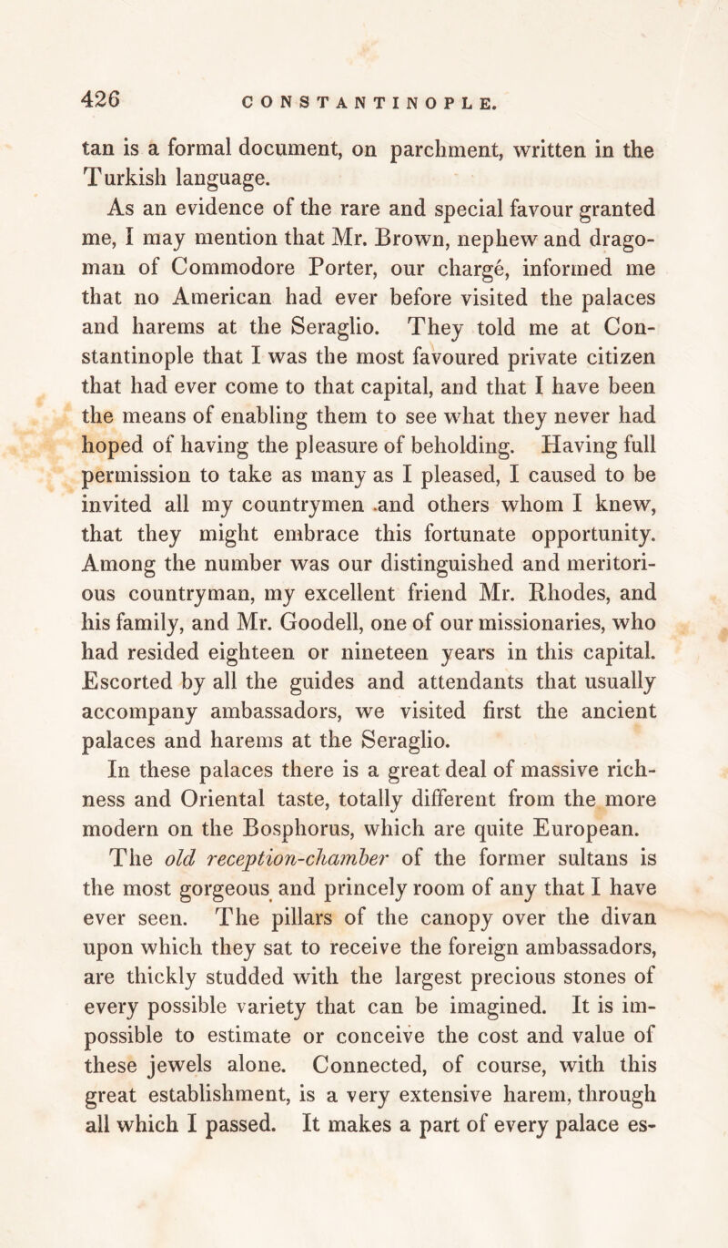 tan is a formal document, on parchment, written in the Turkish language. As an evidence of the rare and special favour granted me, I may mention that Mr. Brown, nephew and drago¬ man of Commodore Porter, our charge, informed me that no American had ever before visited the palaces and harems at the Seraglio. They told me at Con¬ stantinople that I was the most favoured private citizen that had ever come to that capital, and that I have been the means of enabling them to see what they never had hoped of having the pleasure of beholding. Having full permission to take as many as I pleased, I caused to be invited all my countrymen .and others whom I knew, that they might embrace this fortunate opportunity. Among the number was our distinguished and meritori¬ ous countryman, my excellent friend Mr. Rhodes, and his family, and Mr. Goodell, one of our missionaries, who had resided eighteen or nineteen years in this capital. Escorted by all the guides and attendants that usually accompany ambassadors, we visited first the ancient palaces and harems at the Seraglio. In these palaces there is a great deal of massive rich¬ ness and Oriental taste, totally different from the more modern on the Bosphorus, which are quite European. The old reception-chamher of the former sultans is the most gorgeous and princely room of any that I have ever seen. The pillars of the canopy over the divan upon which they sat to receive the foreign ambassadors, are thickly studded with the largest precious stones of every possible variety that can be imagined. It is im¬ possible to estimate or conceive the cost and value of these jewels alone. Connected, of course, with this great establishment, is a very extensive harem, through all which I passed. It makes a part of every palace es-