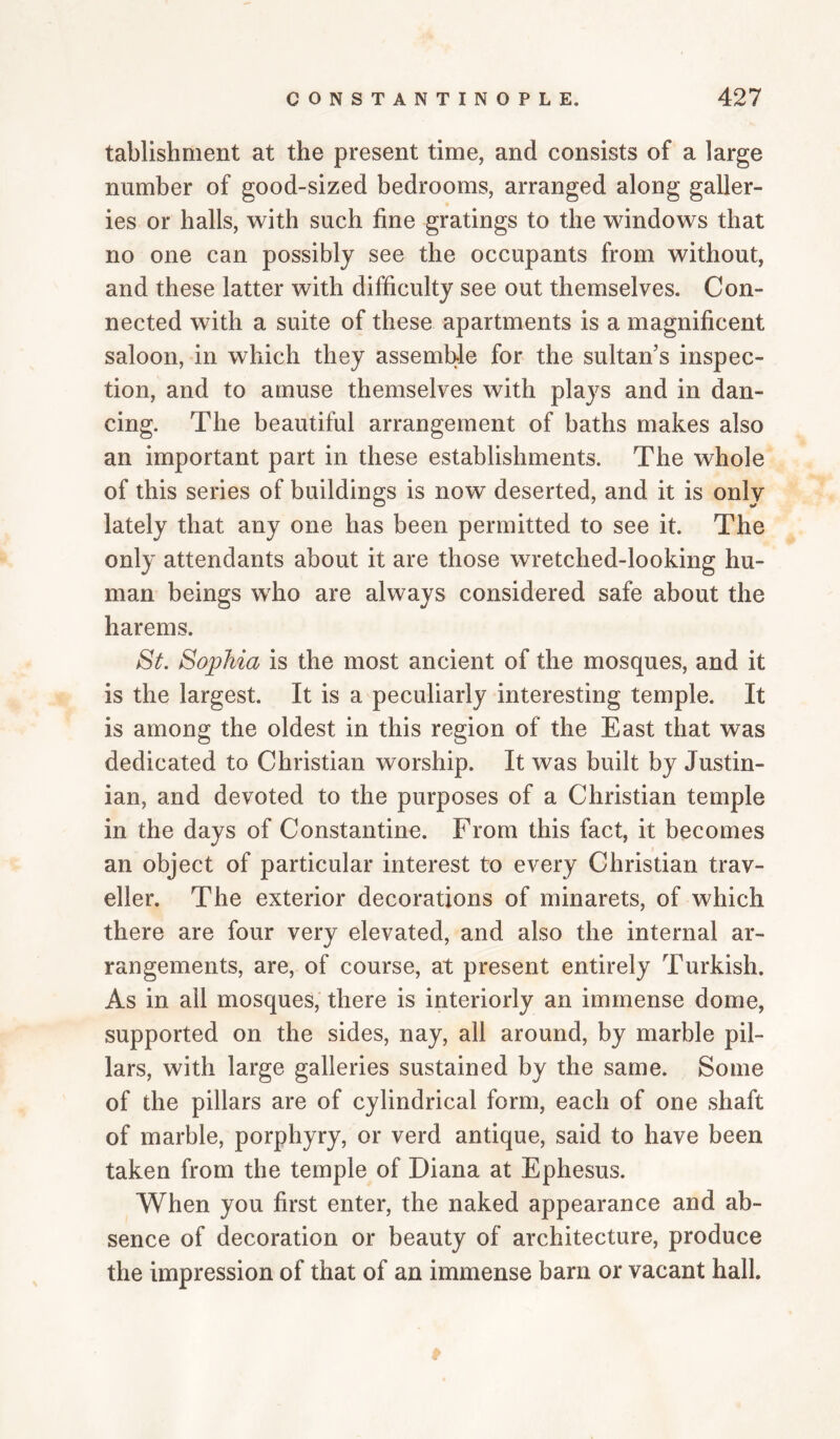 tablishment at the present time, and consists of a large number of good-sized bedrooms, arranged along galler¬ ies or halls, with such fine gratings to the windows that no one can possibly see the occupants from without, and these latter with difficulty see out themselves. Con¬ nected with a suite of these apartments is a magnificent saloon, in which they assemble for the sultan’s inspec¬ tion, and to amuse themselves with plays and in dan¬ cing. The beautiful arrangement of baths makes also an important part in these establishments. The whole of this series of buildings is now deserted, and it is only lately that any one has been permitted to see it. The only attendants about it are those wretched-looking hu¬ man beings who are always considered safe about the harems. St. Sophia is the most ancient of the mosques, and it is the largest. It is a peculiarly interesting temple. It is among the oldest in this region of the East that was dedicated to Christian worship. It was built by Justin¬ ian, and devoted to the purposes of a Christian temple in the days of Constantine. From this fact, it becomes an object of particular interest to every Christian trav¬ eller. The exterior decorations of minarets, of which there are four very elevated, and also the internal ar¬ rangements, are, of course, at present entirely Turkish. As in ail mosques, there is interiorly an immense dome, supported on the sides, nay, all around, by marble pil¬ lars, with large galleries sustained by the same. Some of the pillars are of cylindrical form, each of one shaft of marble, porphyry, or verd antique, said to have been taken from the temple of Diana at Ephesus. When you first enter, the naked appearance and ab¬ sence of decoration or beauty of architecture, produce the impression of that of an immense barn or vacant hall.