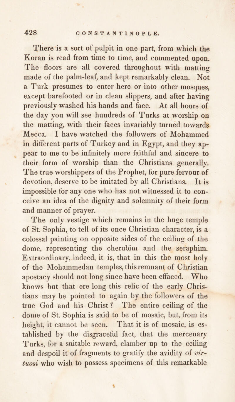 There is a sort of pulpit in one part, from which the Koran is read from time to time, and commented upon. The floors are all covered throughout with matting made of the palm-leaf, and kept remarkably clean. Not a Turk presumes to enter here or into other mosques, except barefooted or in clean slippers, and after having previously washed his hands and face. At all hours of the day you will see hundreds of Turks at w^orship on the matting, with their faces invariably turned towards Mecca. I have watched the followers of Mohammed in different parts of Turkey and in Egypt, and they ap¬ pear to me to be infinitely more faithful and sincere to their form of worship than the Christians generally. The true worshippers of the Prophet, for pure fervour of devotion, deserve to be imitated by all Christians. It is impossible for any one who has not witnessed it to con¬ ceive an idea of the dignity and solemnity of their form and manner of prayer. The only vestige which remains in the huge temple of St. Sophia, to tell of its once Christian character, is a colossal painting on opposite sides of the ceiling of the dome, representing the cherubim and the seraphim. Extraordinary,, indeed, it is, that in this the most holy of the Mohammedan temples, this remnant of Christian apostacy should not long since have been effaced. Who knows but that ere long this relic of the early Chris¬ tians may be pointed to again by the followers of the true God and his Christ 1 The entire ceiling of the dome of St. Sophia is said to be of mosaic, but, from its height, it cannot be seen. That it is of mosaic, is es¬ tablished by the disgraceful fact, that the mercenary Turks, for a suitable reward, clamber up to the ceiling and despoil it of fragments to gratify the avidity of vir¬ tuosi who wish to possess specimens of this remarkable