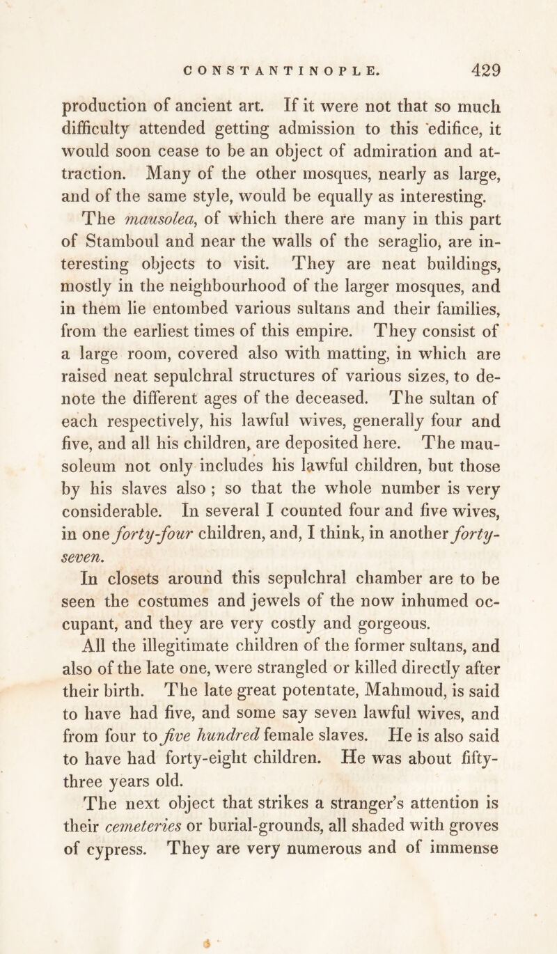 production of ancient art. If it were not that so much difficulty attended getting admission to this edifice, it would soon cease to be an object of admiration and at¬ traction. Many of the other mosques, nearly as large, and of the same style, would be equally as interesting. The mausolea^ of which there are many in this part of Stamboul and near the walls of the seraglio, are in¬ teresting objects to visit. They are neat buildings, mostly in the neighbourhood of the larger mosques, and in them lie entombed various sultans and their families, from the earliest times of this empire. They consist of a large room, covered also with matting, in which are raised neat sepulchral structures of various sizes, to de¬ note the different ages of the deceased. The sultan of each respectively, his lawful wives, generally four and five, and all his children, are deposited here. The mau¬ soleum not only includes his lawful children, but those by his slaves also ; so that the whole number is very considerable. In several I counted four and five wives, in one forty-four children, and, I think, in another seven. In closets around this sepulchral chamber are to be seen the costumes and jewels of the now inhumed oc¬ cupant, and they are very costly and gorgeous. All the illegitimate children of the former sultans, and also of the late one, were strangled or killed directly after their birth. The late great potentate, Mahmoud, is said to have had five, and some say seven lawful wives, and from four to fve hundred female slaves. He is also said to have had forty-eight children. He was about fifty- three years old. The next object that strikes a stranger's attention is their cemeteries or burial-grounds, all shaded with groves of cypress. They are very numerous and of immense (5 '