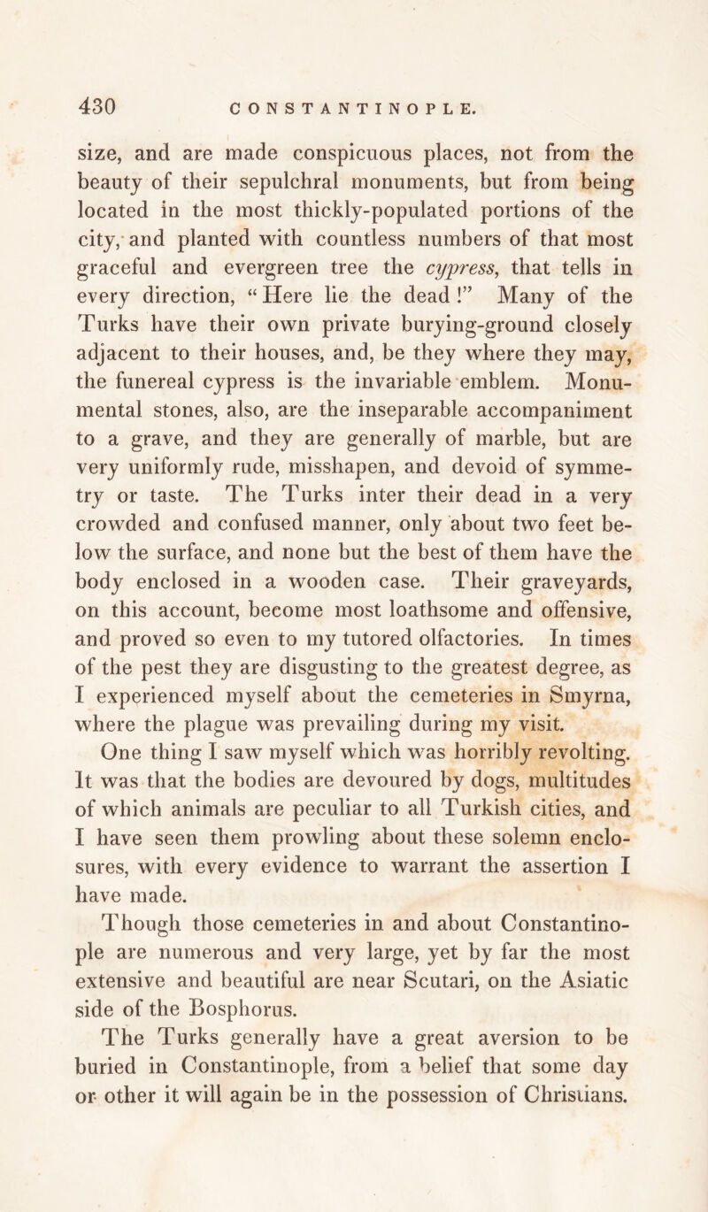 size, and are made conspicuous places, not from the beauty of their sepulchral monuments, but from being located in the most thickly-populated portions of the city,- and planted with countless numbers of that most graceful and evergreen tree the cypress^ that tells in every direction, “ Here lie the dead !’' Many of the Turks have their own private burying-ground closely adjacent to their houses, and, be they where they may, the funereal cypress is the invariable emblem. Monu¬ mental stones, also, are the inseparable accompaniment to a grave, and they are generally of marble, but are very uniformly rude, misshapen, and devoid of symme¬ try or taste. The Turks inter their dead in a very crowded and confused manner, only about two feet be¬ low the surface, and none but the best of them have the body enclosed in a wooden case. Their graveyards, on this account, become most loathsome and offensive, and proved so even to my tutored olfactories. In times of the pest they are disgusting to the greatest degree, as I experienced myself about the cemeteries in Smyrna, where the plague was prevailing during my visit. One thing I saw myself which was horribly revolting. It was that the bodies are devoured by dogs, multitudes of which animals are peculiar to all Turkish cities, and I have seen them prowling about these solemn enclo¬ sures, with every evidence to warrant the assertion I have made. Though those cemeteries in and about Constantino¬ ple are numerous and very large, yet by far the most extensive and beautiful are near Scutari, on the Asiatic side of the Bosphorus. The Turks generally have a great aversion to be buried in Constantinople, from a belief that some day or other it will again be in the possession of Christians.