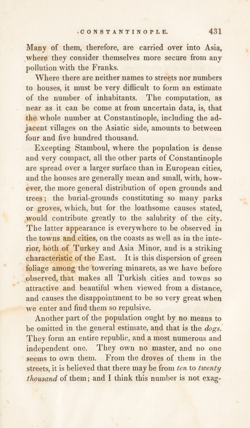 Many of them, therefore, are carried over into Asia, where they consider themselves more secure from any pollution with the Franks. Where there are neither names to streets nor numbers to houses, it must be very difficult to form an estimate of the number of inhabitants. The computation, as near as it can be come at from uncertain data, is, that the whole number at Constantinople, including the ad¬ jacent villages on the Asiatic side, amounts to between four and five hundred thousand. Excepting Stamboul, where the population is dense and very compact, all the other parts of Constantinople are spread over a larger surface than in European cities, and the houses are generally mean and small, with, how¬ ever, the more general distribution of open grounds and trees ; the burial-grounds constituting so many parks or groves, which, but for the loathsome causes stated, would contribute greatly to the salubrity of the city. The latter appearance is everywhere to be observed in the towns and cities, on the coasts as well as in the inte¬ rior, both of Turkey and Asia Minor, and is a striking characteristic of the East. It is this dispersion of green foliage among the towering minarets, as we have before observed, that makes all Turkish cities and towns so attractive and beautiful when viewed from a distance, and causes the disappointment to be so very great when we enter and find them so repulsive. Another part of the population ought by no means to be omitted in the general estimate, and that is the dogs. They form an entire republic, and a most numerous and independent one. They own no master, and no one seems to own them. From the droves of them in the streets, it is believed that there may be from ten to twenty thousand of them; and I think this number is not exag-
