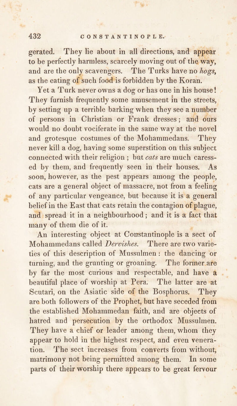 gerated. They lie about in all directions, and appear to be perfectly harmless, scarcely moving out of the way, and are the only scavengers. The Turks have no hogs, as the eating of such food is forbidden by the Koran. Yet a Turk never owns a dog or has one in his house! They furnish frequently some amusement in the streets, by setting up a terrible barking when they see a number of persons in Christian or Frank dresses; and ours would no doubt vociferate in the same way at the novel and grotesque costumes of the Mohammedans. They never kill a dog, having some superstition on this subject connected with their religion ; but cats are much caress¬ ed by them, and frequently seen in their houses. As soon, however, as the pest appears among the people, cats are a general object of massacre, not from a feeling of any particular vengeance, but because it is a general belief in the East that cats retain the contagion of plague, and spread it in a neighbourhood; and it is a fact that many of them die of it. An interesting object at Constantinople is a sect of Mohammedans called Dervishes. There are two varie¬ ties of this description of Mussulmen : the dancing or turning, and the grunting or groaning. The former are by far the most curious and respectable, and have a beautiful place of worship at Pera. The latter are at Scutari, on the Asiatic side of the Bosphorus. They are both followers of the Prophet, but have seceded from the established Mohammedan faith, and are objects of hatred and persecution by the orthodox Mussulmen. They have a chief or leader among them, whom they appear to hold in the highest respect, and even venera¬ tion. The sect increases from converts from without, matrimony not being permitted among them. In some parts of their worship there appears to be great fervour
