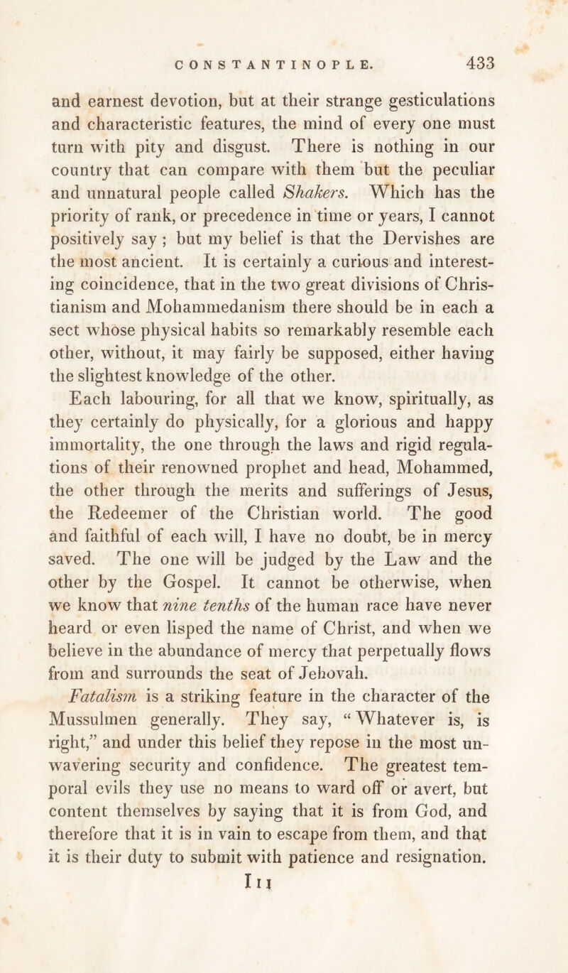and earnest devotion, but at their strange gesticulations and characteristic features, the mind of every one must turn with pity and disgust. There is nothing in our country that can compare with them but the peculiar and unnatural people called Shakers. Which has the priority of rank, or precedence in‘time or years, I cannot positively say ; but my belief is that the Dervishes are the most ancient. It is certainly a curious and interest¬ ing coincidence, that in the two great divisions of Chris- tianism and Mohammedanism there should be in each a sect whose physical habits so remarkably resemble each other, without, it may fairly be supposed, either having the slightest knowledge of the other. Each labouring, for all that we know, spiritually, as they certainly do physically, for a glorious and happy immortality, the one through the laws and rigid regula¬ tions of their renowned prophet and head, Mohammed, the other through the merits and sufferings of Jesus, the Redeemer of the Christian world. The good and faithful of each will, I have no doubt, be in mercy saved. The one will be judged by the Law and the other by the Gospel. It cannot be otherwise, when we know that nine tenths of the human race have never heard or even lisped the name of Christ, and when we believe in the abundance of mercy that perpetually flows from and surrounds the seat of Jehovah. Fatalism is a striking feature in the character of the Mussulmen generally. They say, “ Whatever is, is right,” and under this belief they repose in the most un¬ wavering security and confidence. The greatest tem¬ poral evils they use no means to ward off or avert, but content themselves by saying that it is from God, and therefore that it is in vain to escape from them, and that it is their duty to submit with patience and resignation. In